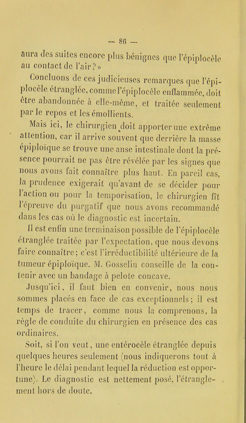 aura clcs suites encore plus bénignes que l'épiplocèle au contact de l'air?» Concluons de ces judicieuses remarques que l'épi- plocèle étranglée, comme l'épiplocèle enflammée, doit être abandonnée à elle-même, et traitée seulement par le repos et les émollients. Mais ici, le chirurgien doit apporter une extrême attention, car il arrive souvent que derrière la masse épiploique se trouve une anse intestinale dont la pré- sence pourrait ne pas être révélée par les signes que nous avons fait connaître plus haut. En pareil cas, la prudence exigerait qu'avant de se décider pour l'action ou pour la temporisation, le chirurgien fit l'épreuve du purgatif que nous avons recommandé dans les cas où le diagnostic est incertain. Il est enfin une terminaison possible de l'épiplocèle étranglée traitée par l'expectation, que nous devons faire connaître; c'est l'irréductibilité ultérieure de la tumeur épiploique. M. Gosselin conseille de la con- tenir avec un bandage à pelote concave. Jusqu'ici, il faut bien en convenir, nous nous sommes placés en face de cas exceptionnels ; il est temps de tracer, comme nous la comprenons, la règle de conduite du chirurgien en présence des cas ordinaires. Soit, si l'on veut, une entérocèle étranglée depuis quelques heures seulement (nous indiquerons tout à l'heure le délai pendant lequel la réduction est oppor- tune). Le diagnostic est nettement posé, l'étrangle- ment hors de doute.