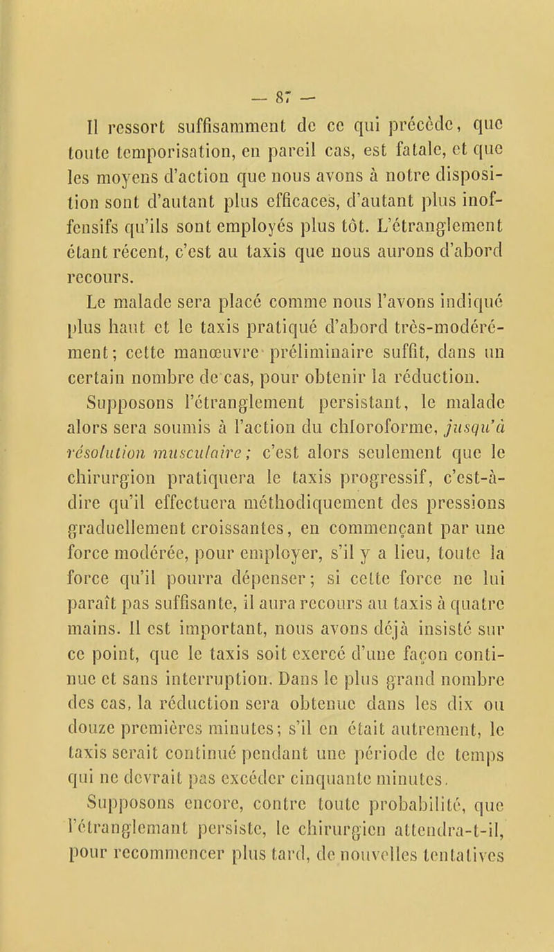 Il ressort suffisamment de ce qui prccctle, que toute temporisation, en pareil cas, est fatale, et que les moyens d'action que nous avons à notre disposi- tion sont d'autant plus efficaces, d'autant plus inof- fensifs qu'ils sont employés plus tôt. L'étranglement étant récent, c'est au taxis que nous aurons d'abord recours. Le malade sera placé comme nous l'avons indiqué plus haut et le taxis pratiqué d'abord très-modéré- ment; cette manœuvre préliminaire suffit, dans un certain nombre de cas, pour obtenir la réduction. Supposons l'étranglement persistant, le malade alors sera soumis à l'action du chloroforme, jusqu'à ■résolution muscnloire ; c'est alors seulement que le chirurgion pratiquera le taxis progressif, c'est-à- dire qu'il effectuera méthodiquement des pressions graduellement croissantes, en commençant par une force modérée, pour employer, s'il y a lieu, toute la force qu'il pourra dépenser ; si celte force ne lui paraît pas suffisante, il aura recours au taxis à quatre mains. 11 est important, nous avons déjà insisté sur ce point, que le taxis soit exercé d'une façon conti- nue et sans interruption. Dans le plus grand nombre des cas, la réduction sera obtenue dans les dix ou douze premières minutes; s'il en était autrement, le taxis serait continué pendant une période de temps qui ne devrait pas excéder cinquante minutes. Supposons encore, contre toute probabilité, que l'élranglemant persiste, le chirurgien attendra-t-il, pour recommencer plus tard, de nouvelles tentatives