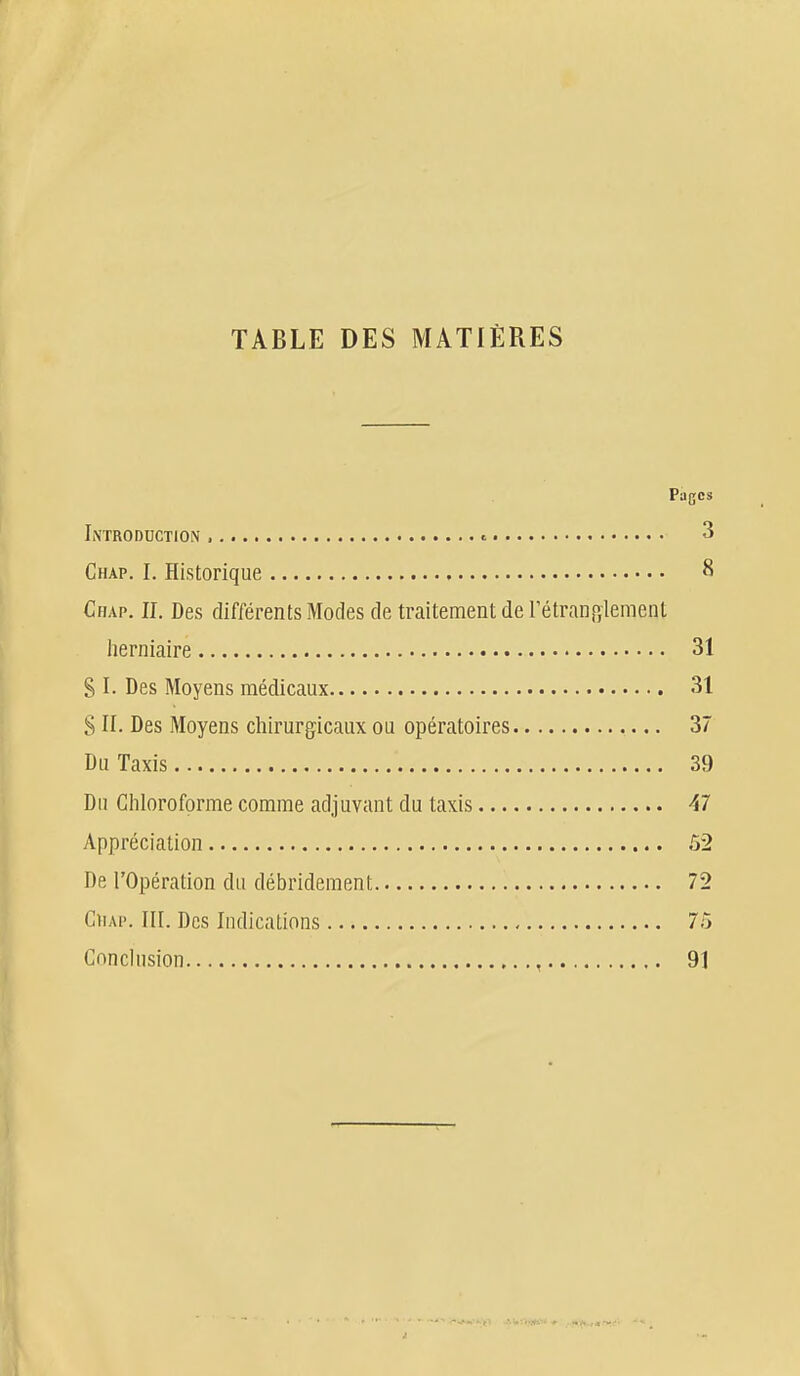 TABLE DES MATIÈRES Pages Introduction , « 3 Chap. I. Historique 8 Chap. II. Des différents Modes de traitement de rétranp,iement herniaire 31 SI. Des Moyens médicaux 31 8 II. Des Moyens chirurgicaux ou opératoires 37 Du Taxis 39 Du Chloroforme comme adjuvant du taxis 47 Appréciation 52 De l'Opération du débrideraent 72 Chap. III. Des Indications 75