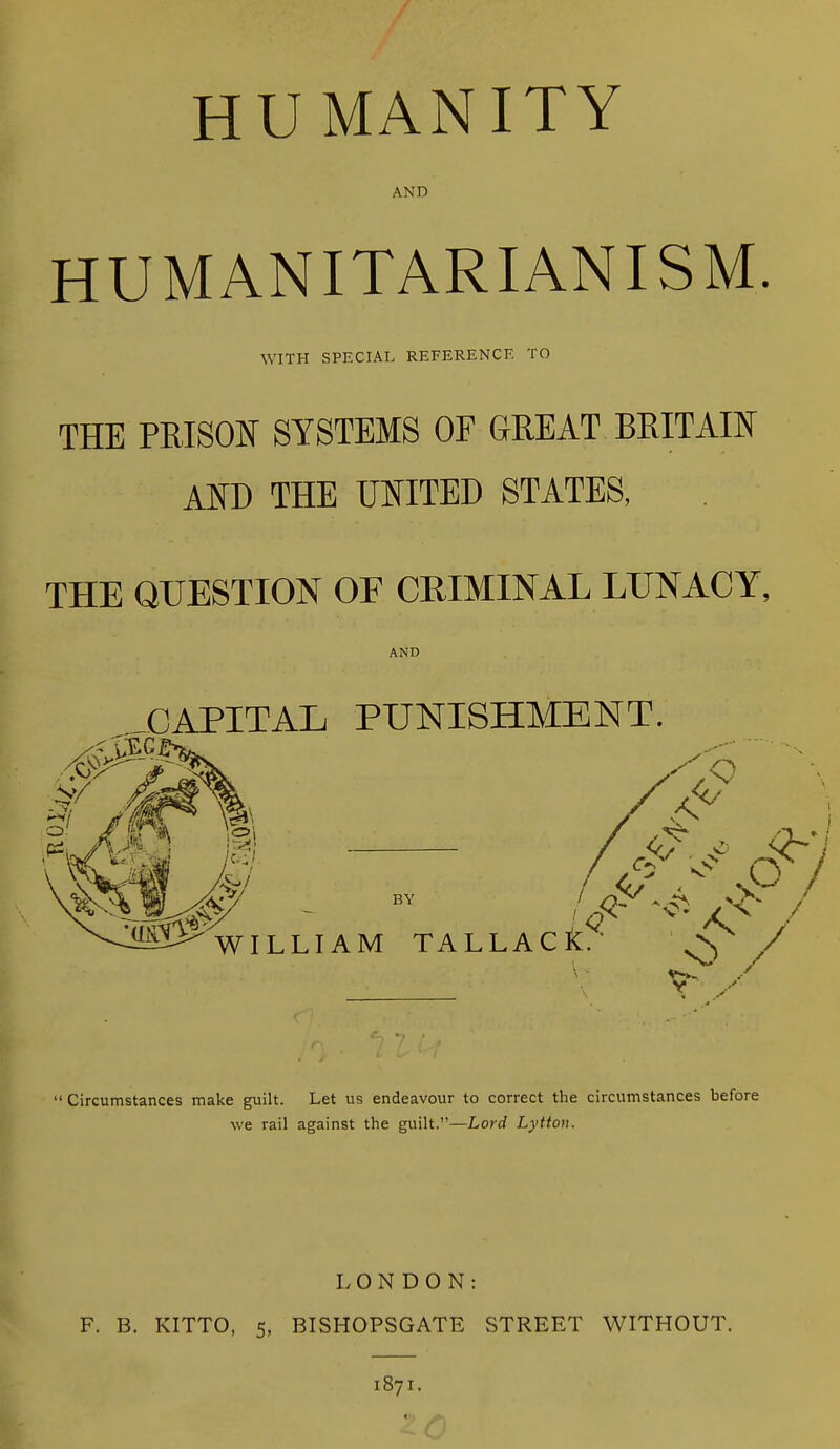 HUMANITY AND HUMANITARIANISM. WITH SPECIAL REFERENCE TO THE PRISOJNr SYSTEMS OF GREAT BRITAW ATO THE miTW STATES, THE QUESTION OE CRIMINAL LUNACY, AND CAPITAL PUNISHMENT.  Circumstances make guilt. Let us endeavour to correct tlie circumstances before %ve rail against the guilt.—Lor^f Lyttou. LONDON: F. B. KITTO, 5, BISHOPSGATE STREET WITHOUT. 1871.