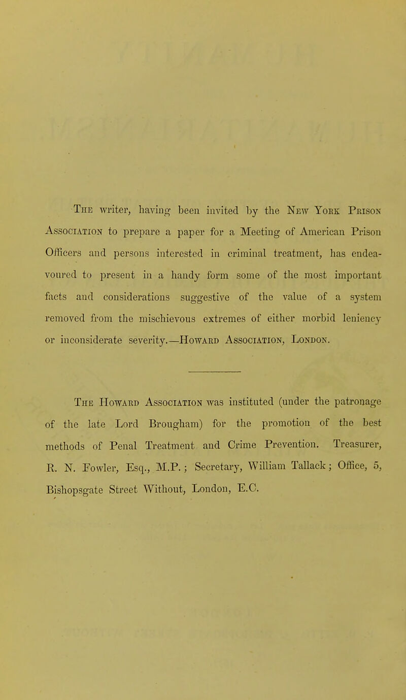 The writer, having been invited by the New Yoek Prison Association to prepare a paper for a Meeting of American Prison Officers and persons interested in criminal treatment, has endea- voured to present in a handy form some of the most important facts and considerations suggestive of the value of a system removed from the mischievous extremes of either morbid leniency or inconsiderate severity.—Howard Association, London. The Howard Association was instituted (under the patronage of the late Lord Brougham) for the promotion of the best methods of Penal Treatment and Crime Prevention. Treasurer, R. N. Fowler, Esq., M.P.; Secretary, William Tallack; Office, 5, Bishopsgate Street Without, London, E.G.