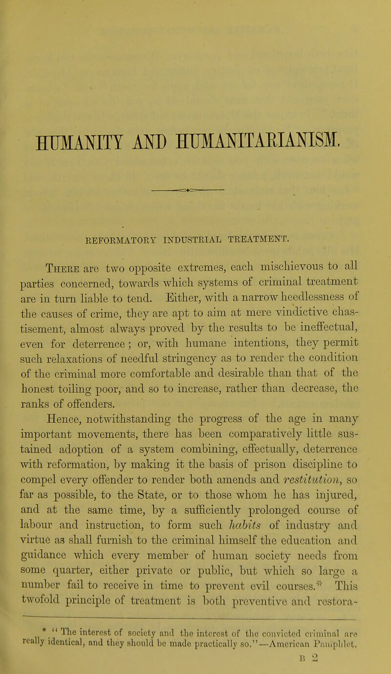 HUMANITY AND HTIMANITARIANISM. KEFORMATORY INDUSTRIAL TREATMENT. There are two opposite extremes, each mischievous to all parties concerned, towards which systems of criminal treatment are in turn liable to tend. Either, with a narrow heedlessness of the causes of crime, they are apt to aim at mere vindictive chas- tisement, almost always proved by the results to be ineffectual, even for deterrence; or, with humane intentions, they permit such relaxations of needful stringency as to render the condition of the criminal more comfortable and desirable than that of the honest toiling poor, and so to increase, rather than decrease, the ranks of offenders. Hence, notwithstanding the progress of the age in many important movements, there has been comparatively little sus- tained adoption of a system combining, effectually, deterrence with reformation, by making it the basis of prison discipline to compel every offender to render both amends and restitution, so far as possible, to the State, or to those whom he has injured, and at the same time, by a sufficiently prolonged course of labour and instruction, to form such habits of industry and virtue as shall furnish to the criminal himself the education and guidance which every member of human society needs from some quarter, either private or public, but which so large a number fail to receive in time to prevent evil courses.'^ This twofold principle of treatment is both preventive and restora- The interest of society ami the interest of the convicted criminal are ally identical, and they should be made practically so.—Anacrican Pamphlet, p o