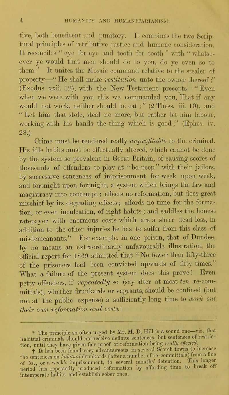 tive, both l)eneficent and punitory. It comlnnes tlie two Scrip- tural principles of retril^utivo justice and linmane consideration. It reconciles  eye for eye and tooth for tooth  with  whatso- ever ye would that men shonld do to you, do ye even so to them. It unites the Mosaic command relative to the stealer of property— He shall make restitution unto the owner thereof (Exodus xxii. 12), with the New Testament precepts— Even when we were with you this we commanded you, That if any would not work, neither should he eat;  (2 Thess. iii. 10), and  Let him that stole, steal no more, but rather let him labour, workingAvith his hands the thing which is good; (Ephes. iv. 28.) Crime must be rendered really unj^rojitable to the criminal. His idle habits must be effectually altered, which cannot be done by the system so prevalent in Great Britain, of causing scores of thousands of offenders to play at bo-peep with their jailors, by successive sentences of imprisonment for week upon week, and fortnight upon fortnight, a system which brings the law and magistracy into contempt; effects no reformation, but does great mischief by its degrading effects; affords no time for the forma- tion, or even inculcation, of right habits ; and saddles the honest ratepayer with enormous costs Avhich are a sheer dead loss, in addition to the other injuries he has to suffer from this class of misdemeanants.' For example, in one prison, that of Dundee, by no means an extraordinarily unfavom-able illustration, the official report for 1869 admitted that No fewer than fifty-three of the prisoners had been convicted upwards of fifty times. What a failm^e of the present system does this prove! Even petfy offenders, if repeatedly so (say after at most ten re-com- mittals), whether drunkards or vagrants, should be confined (but not at the public expense) a sufficiently long time to loorh out their own reformation and costs.f * The principle so often urged by Mr. M. D. Hill is a sound one—viz. that habitual criminals should not receive definite sentences, but sentences of restric- tion, until they have given fair proof of reformation being realli/ effected.^ t It has been found very advantageous in several Scotch towns to increase the sentences on hahilnal drunkards (after a number of re-committals) from a fine of 5s., or a week's imprisonment, to several months' detention. This longer period has repeatedly produced reformation by affording time to break oil intemperate habits and establish sober ones.