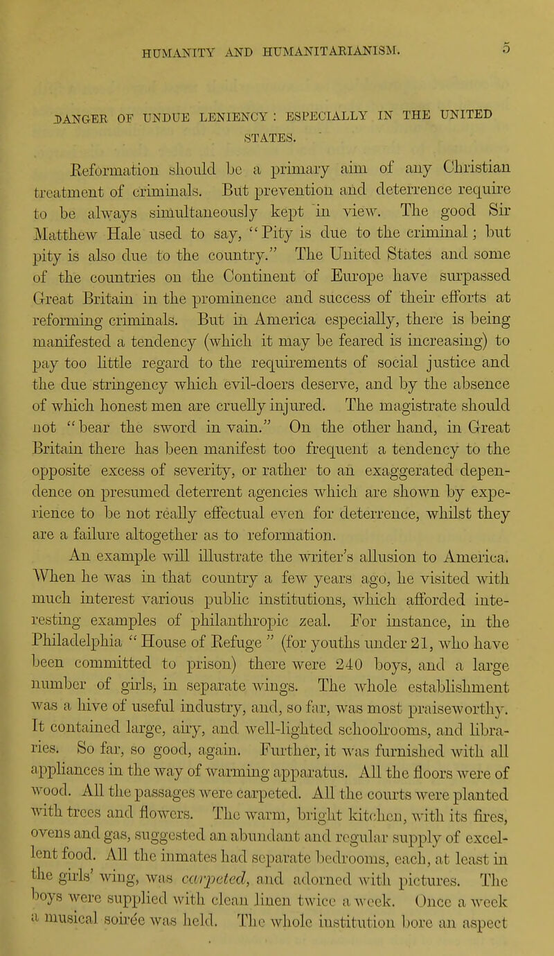 DANGER OF UNDUE LENIENCY : ESPECIALLY IN THE UNITED STATES. Eeformatioii sliould be a primary aim of aiiy Christian treatment of crimiuals. But prevention and deterrence requii-e to be always simultaneously kept in view. The good Sir Matthew Hale used to say, Pity is due to the criminal; but pity is also due to the country. The United States and some of the countries on the Continent of Europe have sm-passed Great Britain in the prominence and success of their efforts at reforming criminals. But in America especially, there is being manifested a tendency (which it may be feared is increasing) to pay too little regard to the requirements of social justice and the due stringency wdiich evil-doers deserve, and by the absence of which honest men are cruelly injured. The magistrate should not  bear the sword in vain. On the other hand, in Great Britain there has heen manifest too frequent a tendency to the opposite excess of severity, or rather to an exaggerated depen- dence on presumed deterrent agencies which are shoAvn by expe- rience to be not really effectual even for deterrence, whilst they are a failure altogether as to reformation. An example will illustrate the writer's allusion to America. AVhen he was in that country a few years ago, he visited mth much interest various public institutions, which afforded inte- resting examples of philanthropic zeal. For instance, in the Philadelphia  House of Eefuge  (for youths under 21, who have been committed to prison) there were 240 boys, and a large number of girls, in separate Avings. The Avdiole establishment was a hive of useful industry, and, so far, was most praiseworthy. It contained large, airy, and Avell-lighted schoolrooms, and libra- ries. So far, so good, again. Further, it was furnished with all appliances in the way of warming apparatus. All the floors were of wood. All the passages were carpeted. All the courts were planted Avith trees and flowers. The warm, bright kitchen, with its fii-es, ovens and gas, suggested an abundant and regular supply of excel- lent food. All the inmates had separate bedrooms, each, at least in the gii-ls' wing, Avas carpeted, and adorned with pictures. The boys Avere supplied Avith clean linen twice a Avcek. Once a Aveek II musical soiree Avas held. The Avhole institution bore an aspect