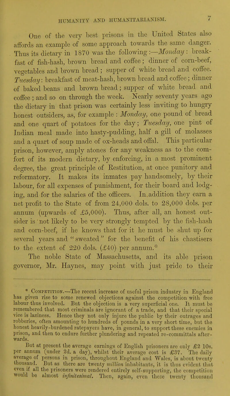 One of the very liest prisons in the United States also affords an example of some approach towards the same danger. Thus its dietary in 1870 was the following -.—Monday : break- fast of fish-hash, brown bread and coffee; dinner of corn-beef, vegetables and brown bread ; supper of white bread and coffee. Tuesday: breakfast of meat-hash, brown bread and coffee; dinner of baked beans and brown bread; supper of white bread and coffee ; and so on through the week. Nearly seventy years ago the dietary in that prison was certainly less inviting to hungry honest outsiders, as, for example : Monday, one pound of bread and one quart of potatoes for the day; Tuesday, one pint of Indian meal made into hasty-pudding, half a gill of molasses and a quart of soup made of ox-heads and offal. This particular prison, however, amply atones for any weakness as to the com- fort of its modern dietary, by enforcing, in a most prominent degree, the great principle of Eestitution, at once punitory and reformatory. It makes its inmates pay handsomely, by their labour, for aU expenses of punishment, for their board and lodg- ing, and for the salaries of the officers. In addition they earn a net profit to the State of from 24,000 dols. to 28,000 dols. per annum (upwards of £5,000). Thus, after all, an honest out- sider is ' not likely to be very strongly tempted by the fish-hash and corn-beef, if he knows that for it he must be shut up for several years and  sweated for the benefit of his chastisers to the extent of 220 dols. (£40) per annum.' The noble State of Massachusetts, and its able prison governor, Mr. Haynes, may point Avith just pride to their * Competition.'—The recent increase of useful prison industry in England has given rise to some renewed objections against the competition with free labour thus involved. But the objection is a very superficial one. It must be remembered that most criminals are ignorant of a trade, and that their special vice is laziness. Hence they not only injure the public by their outrages and robberies, often amounting to hundreds of pounds in a very short time, but the honest heavily-burdened ratepayers have, in general, to support these enemies in prison, and then to endure further plundering and repeated re-committals after- wards. But at present the average earnings of English prisoners arc only £2 10s. per annum (under 2d. a day), whilst their average cost is £37. The daily average of persons in prison, throughout England and Wales, is about twenty thousand. But as there are twenty vnlUon inhabitants, it is thus evident that even if all the prisoners were rendered entirely self-supporting, the competition would be almost infinitesimal. Then, again, even thesetwenty thousand