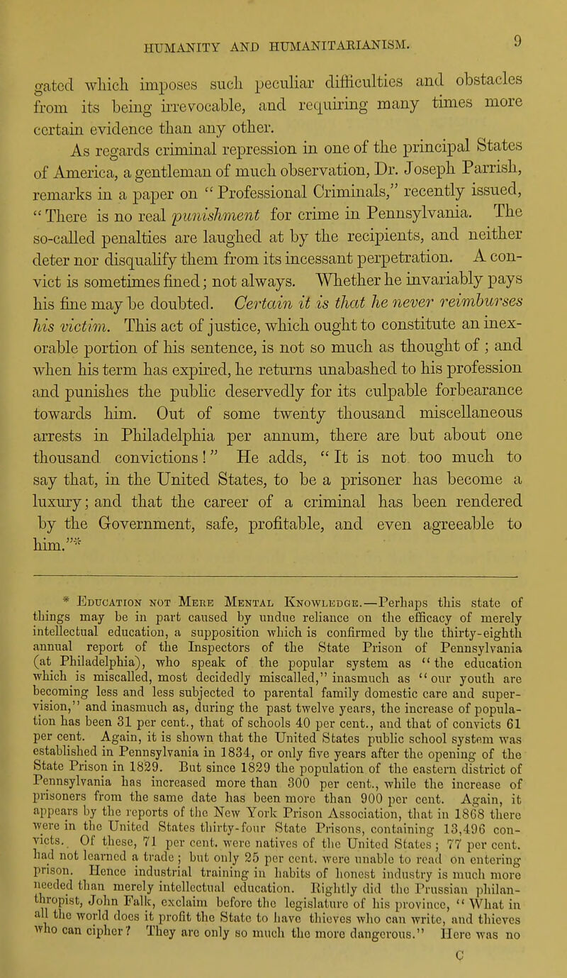 gated which imposes such peculiar difficulties and obstacles from its being irrevocable, and requiring many times more certain evidence than any other. As regards criminal repression in one of the principal States of America, a gentleman of much observation, Dr. Joseph Parrish, remarks in a paper on  Professional Criminals, recently issued,  There is no real punishment for crime in Pennsylvania. The so-called penalties are laughed at by the recipients, and neither deter nor disquahfy them from its incessant perpetration. A con- vict is sometimes fined; not always. Whether he invariably pays his fine may be doubted. Certain it is that he never reimburses his victim. This act of justice, which ought to constitute an inex- orable portion of his sentence, is not so much as thought of ; and when his term has expired, he returns unabashed to his profession and punishes the public deservedly for its culpable forbearance towards him. Out of some twenty thousand miscellaneous arrests in Philadelphia per annum, there are but about one thousand convictions! He adds, It is not too much to say that, in the United States, to be a prisoner has become a luxury; and that the career of a criminal has been rendered by the Government, safe, profitable, and even agreeable to him.^ * Education not Mere Mental Knowledge.—Perhaps tliis state of tilings may be in part caused by undue reliance on the efficacy of merely intellectual education, a supposition which is confirmed by the thirty-eighth annual report of the Inspectors of the State Prison of Pennsylvania (at Philadelphia), who speak of the popular system as the education which is miscalled, most decidedly miscalled, inasmuch as our youth are becoming less and less subjected to parental family domestic care and super- vision, and inasmuch as, during the past twelve years, the increase of popula- tion has been 31 per cent., that of schools 40 per cent., and that of convicts 61 per cent. Again, it is shown that the United States public school system was established in Pennsylvania in 1834, or only five years after the opening of the State Prison in 1829. But since 1829 the population of the eastern district of Pennsylvania has increased more than 300 per cent., while the increase of prisoners from the same date has been more than 900 per cent. Again, it appears by the reports of the New York Prison Association, that in 1868 there were in the United States thirty-four State Prisons, containing 13,496 con- victs. Of these, 71 per cent, were natives of the United States ; 77 per cent, had not learned a trade ; but only 25 per cent, were unable to read on entering prison. Hence industrial training in habits of honest industry is much more needed than merely intellectual education. Rightly did the Prussian philan- thropist, John Falk, exclaim before the legislature of his province,  What in all tlie world does it profit the State to have thieves who can write, and thieves >vho can cipher? They arc only so much the more dangerous. Here was no C