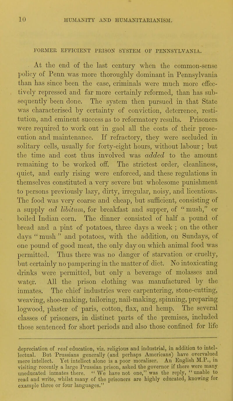 FORMER EFFICIENT PRISON SYSTEM OF PENNSYLVANIA. At the end of the last century when the common-sense policy of Penn was more thoroughly dominant in Pennsylvania than has since been the case, criminals were much more effec- tively repressed and far more certainly reformed, than has sub- sequently been done. The system then pursued in that State was characterised by certainty of conviction, deterrence, resti- tution, and eminent success as to reformatory results. Prisoners were required to work out in gaol all the costs of their prose- cution and maintenance. If refractory, they were secluded in solitary cells, usually for forty-eight hours, without labour ; but the time and cost thus involved was added to the amount remaining to be worked off. The strictest order, cleanliness, c[uiet, and early rising were enforced, and these regulations in themselves constituted a very severe but wholesome punishment to persons previously lazy, dirty, irregular, noisy, and licentious. The food was very coarse and cheap, but sufi&cient, consisting of a supply ad libitum, for breakfast and supper, of  mush, or boiled Indian corn. The dinner consisted of half a pound of bread and a pint of potatoes, three days a week ; on the other days  mush  and potatoes, with the addition, on Sundays, of one pound of good meat, the only day on which animal food was permitted. Thus there was no danger of starvation or cruelty, but certainly no pampering in the matter of diet. No intoxicating drinks were permitted, but only a beverage of molasses and watQr. All the prison clothing was manufactured by the inmates. The chief industries were carpentering, stone-cutting, weaving, shoe-making, tailoring, nail-making, spinning, preparing logwood, plaster of paris, cotton, flax, and hemp. The several classes of prisoners, in distinct parts of the premises, included those sentenced for short periods and also those confined for life depreciation of real education, viz. religious and industrial, in addition to intel- lectual. But Prussians generally (and perhaps Americans) have overvalued mere intellect. Yet intellect alone is a poor moraliser. An English M.P., in visiting recently a large Prussian prison, asked the governor if there were many ixncducated inmates there.  We have not one, was the reply, unable to read and write, whilst many of the prisoners are highly educated, knowing for example three or four languages.