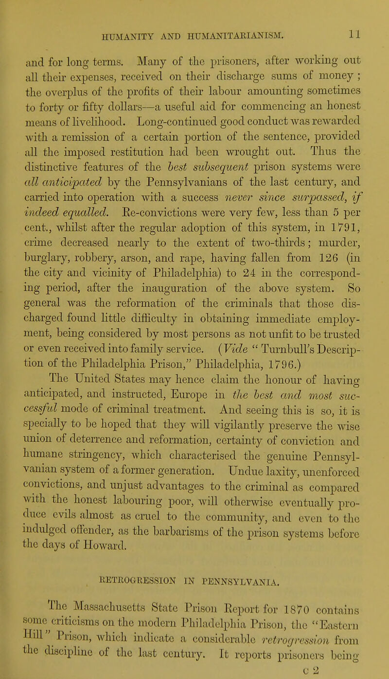 and for long terms. Many of the prisoners, after working out all their expenses, received on their discharge sums of money ; the overplus of the profits of their labour amounting sometimes to forty or fifty dollars—a useful aid for commencing an honest means of livelihood. Long-continued good conduct was rewarded with a remission of a certain portion of the sentence, provided all the imposed restitution had been wrought out. Thus the distinctive features of the best subsequent prison systems were all anticipated by the Pennsylvanians of the last century, and carried into operation with a success nevei' since surpassed, if indeed equalled. Ee-convictions were very few, less than 5 per cent., whilst after the regular adoption of this system, in 1791, crime decreased nearly to the extent of two-thirds; mm^der, burglary, robbery, arson, and rape, having fallen from 126 (in the city and vicinity of Philadelphia) to 24 in the correspond- ing period, after the inauguration of the above system. So general was the reformation of the criminals that those dis- charged found little difficulty in obtaining immediate employ- ment, being considered by most persons as not unfit to be trusted or even received into family service. (Vide  Turnbull's Descrip- tion of the Philadelphia Prison, Philadelphia, 1796.) The United States may hence claim the honour of having anticipated, and instructed, Europe in the best and most sue- cessful mode of criminal treatment. And seeing this is so, it is specially to be hoped that they will vigilantly preserve the wise union of deterrence and reformation, certainty of conviction and humane stringency, which characterised the genuine Pennsyl- vanian system of a former generation. Undue laxity, unenforced convictions, and unjust advantages to the criminal as compared with the honest labouring poor, will otherwise eventually pro- duce evils almost as cruel to the community, and even to the nidulged ofiender, as the barbarisms of the prison systems before the days of Howard. RETROGRESSION IN PENNSYLVANIA. The Massachusetts State Prison Report for 1870 contains some ^criticisms on the modern Philadelphia Prison, the ''Eastern Hill Prison, which indicate a considerable retrogression horn the discipline of the last century. It reports prisoners being C 2