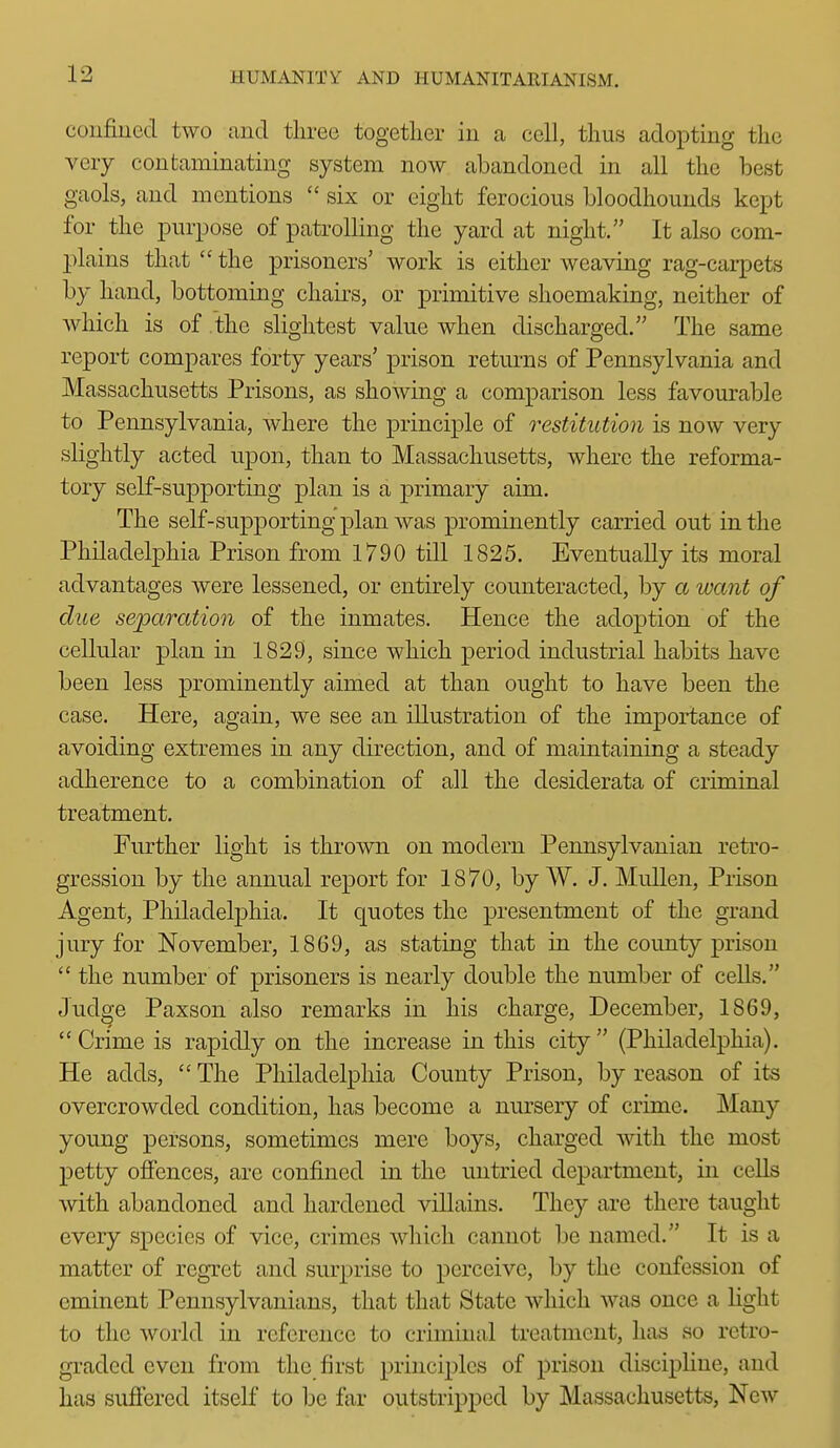 confined two and three togetlier in a cell, thus adopting the very contaminating system now abandoned in all the best gaols, and mentions  six or eight ferocious bloodhounds kept for the purpose of patrolling the yard at night. It also com- plains that  the prisoners' work is either weaving rag-carpets by hand, bottoming chairs, or primitive shoemaking, neither of which is of the slightest value when discharged. The same report compares forty years' prison retm-ns of Pennsylvania and Massachusetts Prisons, as showing a comparison less favourable to Pennsylvania, where the principle of restitution is now very slightly acted upon, than to Massachusetts, where the reforma- tory self-supporting plan is a primary aim. The self-supporting plan Avas prominently carried out in the Philadelphia Prison from 1790 till 1825. Eventually its moral advantages were lessened, or entirely counteracted, by a want of due separation of the inmates. Hence the adoption of the cellular plan in 1829, since which period industrial habits have been less prominently aimed at than ought to have been the case. Here, again, we see an illustration of the importance of avoiding extremes in any direction, and of maintaining a steady adherence to a combination of all the desiderata of criminal treatment. Further light is thrown on modern Pennsylvanian retro- gression by the annual report for 1870, by W. J. Mullen, Prison Agent, Philadelphia. It quotes the presentment of the grand jury for November, 1869, as stating that in the county prison  the number of prisoners is nearly double the number of cells. Judge Paxson also remarks in his charge, December, 1869, Crime is rapidly on the increase in this city (Philadelphia). He adds,  The Philadelphia County Prison, by reason of its overcrowded condition, has become a nursery of crime. Many young persons, sometimes mere boys, charged with the most petty offences, are confined in the untried department, in cells with abandoned and hardened villains. They are there taught every species of vice, crimes which cannot be named. It is a matter of regret and surprise to perceive, by the confession of eminent Pennsylvanians, that that State which was once a light to the world in reference to criminal treatment, has so retro- graded even from the first principles of prison discipline, and has sufi'ered itself to be far outstrijjped by Massachusetts, New