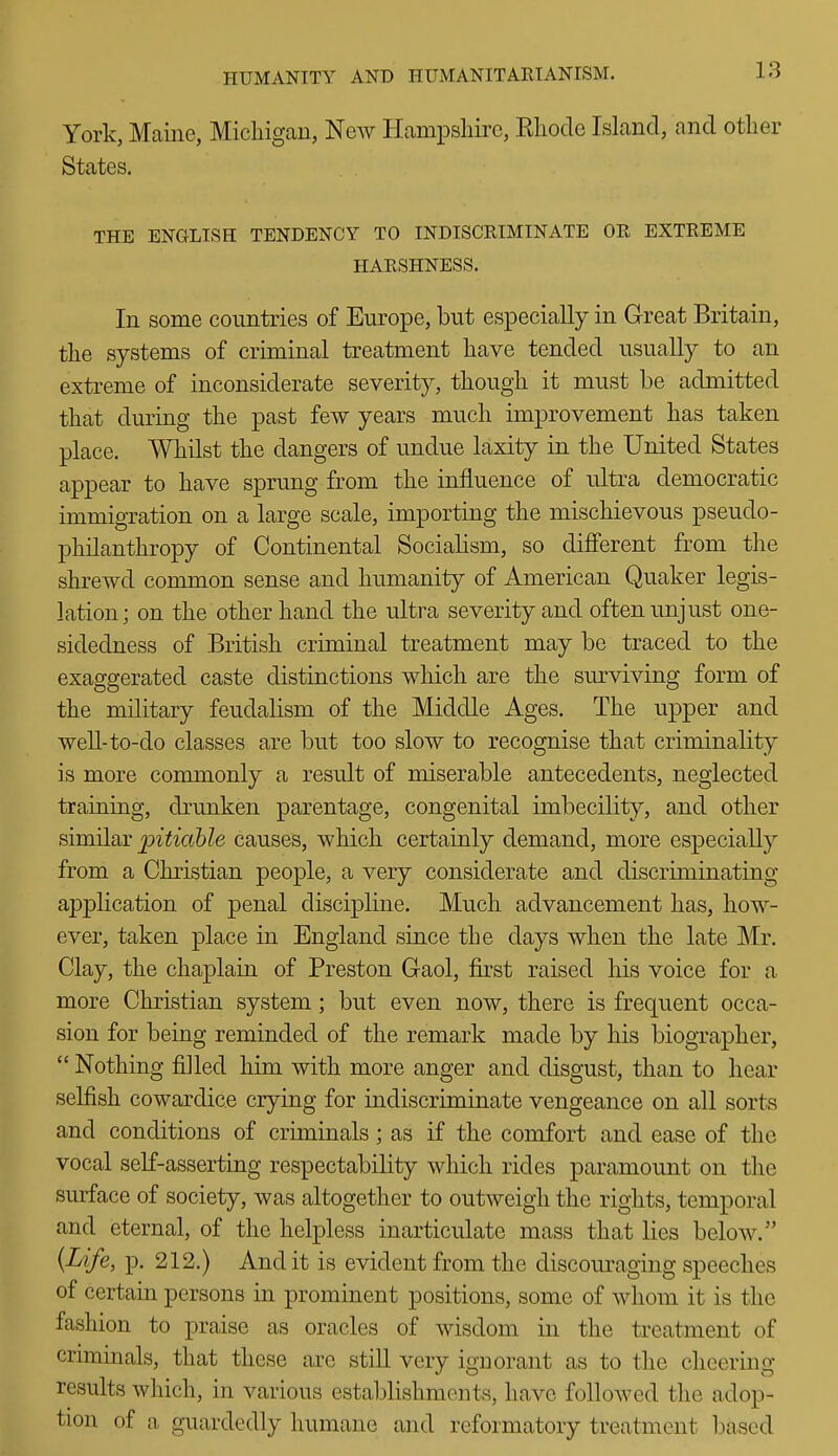 York, Maine, Michigan, Ncav Hampshire, Rhode Island, and other States. THE ENGLISH TENDENCY TO INDISCRIMINATE OR EXTREME HARSHNESS. In some countries of Europe, but especially in Great Britain, the systems of criminal treatment have tended usually to an extreme of inconsiderate severity, though it must be admitted that during the past few years much improvement has taken place. Whilst the dangers of undue laxity in the United States appear to have sprung from the influence of rJtra democratic immigration on a large scale, importing the mischievous pseudo- philanthropy of Continental Socialism, so different from the shrewd common sense and humanity of American Quaker legis- lation; on the other hand the ultra severity and often unjust one- sidedness of British criminal treatment may be traced to the exaggerated caste distinctions wliich are the surviving form of the military feudalism of the Middle Ages. The upper and weU-to-do classes are but too slow to recognise that criminality is more commonly a result of miserable antecedents, neglected training, drunken parentage, congenital imbecility, and other similar pitiable causes, which certainly demand, more especially from a Christian people, a very considerate and discriminating application of penal discipline. Much advancement has, how- ever, taken place in England since the days when the late Mr. Clay, the chaplain of Preston Gaol, first raised his voice for a more Christian system; but even now, there is frequent occa- sion for being reminded of the remark made by his biographer,  Nothing filled him with more anger and disgust, than to hear selfish cowardice crying for indiscriminate vengeance on all sorts and conditions of criminals; as if the comfort and ease of the vocal self-asserting respectability which rides paramount on the surface of society, was altogether to outweigh the rights, temporal and eternal, of the helpless inarticulate mass that lies below. {Life, p. 212.) Audit is evident from the discouraging speeches of certain persons in prominent positions, some of whom it is the fashion to praise as oracles of wisdom in the treatment of crimmals, that these are still very ignorant as to the cheering results which, in various establishments, have followed the adop- tion of a guardedly humane and reformatory treatment based