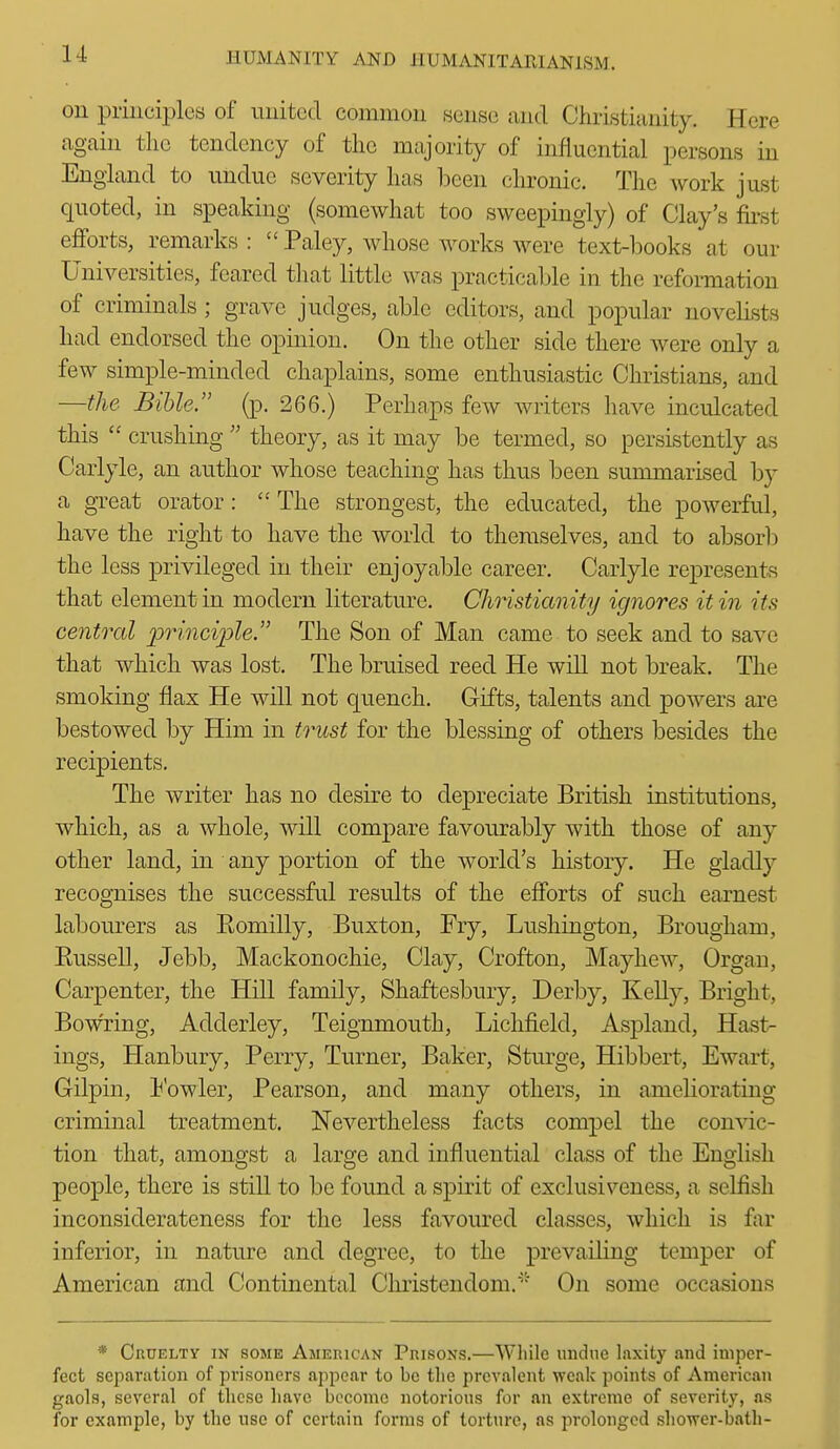 on principles of united common sense and Christianity. Here again tlic tendency of the majority of influential persons in England to undue severity has been chronic. The work just quoted, in speaking (somewhat too sweepingly) of Clay's fii-st eflforts, remarks :  Paley, whose works were text-books at our Universities, feared tliat little was practicable in the reformation of criminals ; grave judges, able editors, and popular novelists had endorsed the opinion. On the other side there were only a few simple-minded chaplains, some enthusiastic Christians, and —the Bible, (p. 266.) Perhaps few Avriters have inculcated this  crushing  theory, as it may be termed, so persistently as Carlyle, an author whose teaching has thus been summarised by a great orator :  The strongest, the educated, the powerful, have the right to have the world to themselves, and to absor!) the less privileged in their enjoyable career. Carlyle represents that element in modern literature. Christianity ignores it in its central j^riiiciple. The Son of Man came to seek and to save that which was lost. The bruised reed He wiU not break. The smoking flax He will not quench. Gifts, talents and powers are bestowed by Him in trust for the blessing of others besides the recipients. The writer has no desire to depreciate British institutions, which, as a whole, will compare favourably with those of any other land, in any portion of the world's history. He gladly recognises the successful results of the efforts of such earnest labourers as Eomilly, Buxton, Fry, Lushington, Brougham, Eussell, Jebb, Mackonochie, Clay, Crofton, Mayhew, Organ, Carpenter, the Hill family, Shaftesbury, Derby, Kelly, Bright, Bowring, Adderley, Teignmouth, Lichfield, Aspland, Hast- ings, Hanbury, Perry, Turner, Baker, Sturge, Hibbert, Ewart, Gilpin, Eowler, Pearson, and many others, in ameliorating criminal treatment. Nevertheless facts compel the convic- tion that, amongst a large and influential class of the English people, there is still to be found a spirit of exclusiveness, a selfish inconsiderateness for the less favoured classes, which is far inferior, in nature and degree, to the prevailing temper of American and Continental Cluistendom.'' On some occasions * Cruelty in some American Prisons.—While undue laxity and imper- fect scjiaration of prisoners appear to be the prevalent weak points of American gaols, several of these have boconic notorious for an extreme of severity, as for example, by the use of certain forms of torture, as prolonged shower-bath-