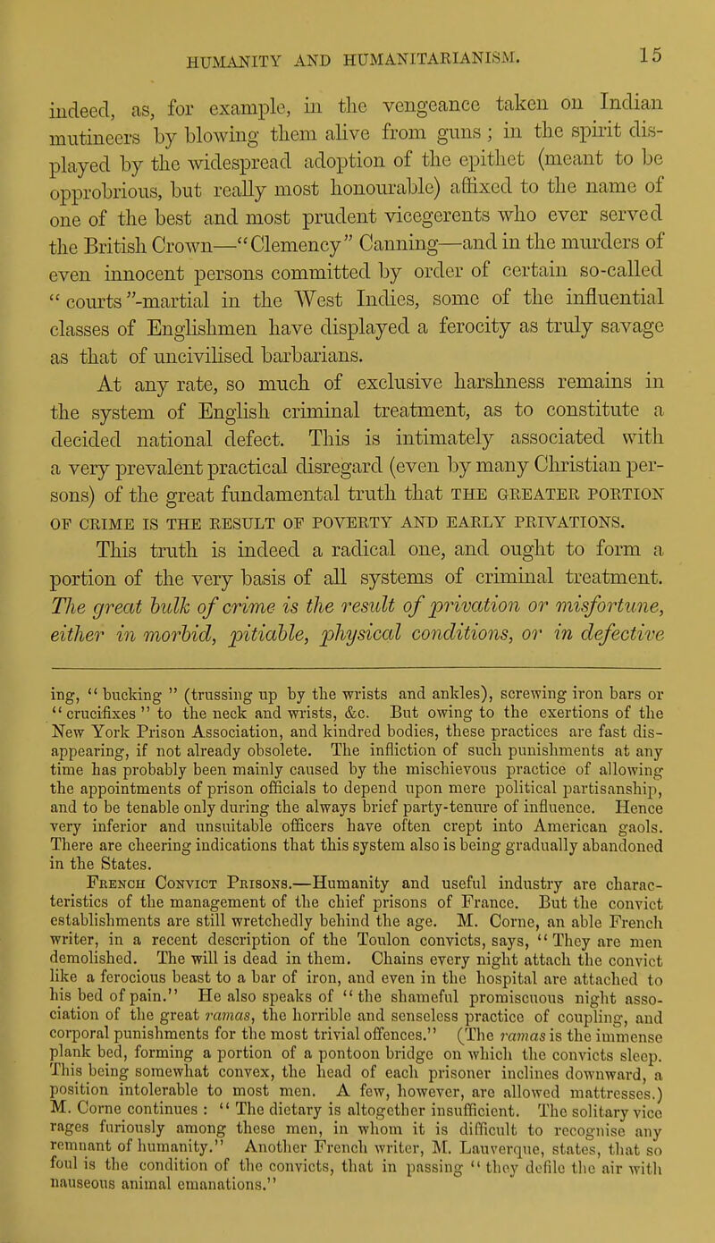 indeed, as, for example, in the vengeance taken on Indian mutineers by blowing tliem alive from guns; in the spirit dis- played by the widespread adoption of the epithet (meant to be opprobrious, but really most honourable) affixed to the name of one of the best and most prudent vicegerents who ever served the British Crown—Clemency Canning—and in the murders of even innocent persons committed by order of certain so-called  courts -martial in the AVest Indies, some of the influential classes of Englishmen have displayed a ferocity as truly savage as that of uncivilised barbarians. At any rate, so much of exclusive harshness remains in the system of English criminal trea,tment, as to constitute a decided national defect. This is intimately associated with a very prevalent practical disregard (even by many Christian per- sons) of the great fundamental truth that the greater portion OP CRIME IS THE RESULT OF POVERTY AND EARLY PRIVATIONS. This truth is indeed a radical one, and ought to form a portion of the very basis of all systems of criminal treatment. Hie great hulk of crime is the result of privation or misfortune, either in morbid, pitiable, physical conditions, or in defective ing, *' bucking  (trussing up by the wrists and ankles), screwing iron bars or crucifixes to the neck and wrists, &c. But owing to the exertions of the New York Prison Association, and kindred bodies, these practices are fast dis- appearing, if not already obsolete. The infliction of such punishments at any time has probably been mainly caused by the mischievous practice of allowing the appointments of prison officials to depend upon mere political partisanship!, and to be tenable only during the always brief party-tenure of influence. Hence very inferior and unsintable officers have often crept into American gaols. There are cheering indications that this system also is being gradually abandoned in the States. French Convict Prisons.—Humanity and useful industry are charac- teristics of the management of the chief prisons of France. But the convict establishments are still wretchedly behind the age. M. Corne, an able French writer, in a recent description of the Toulon convicts, says, They are men demolished. The will is dead in them. Chains every night attach the convict like a ferocious beast to a bar of iron, and even in the hospital are attached to his bed of pain. He also speaks of the shameful promiscuous night asso- ciation of the great ramas, the horrible and senseless practice of coupling, and corporal punishments for tlie most trivial offences. (The mmas is the immense plank bed, forming a portion of a pontoon bridge on which the convicts sleep. This being somewhat convex, the head of each prisoner inclines downward, a position intolerable to most men. A few, however, are allowed mattresses.) M. Corne continues :  The dietary is altogether insufficient. The solitary vice rages furiously among these men, in whom it is difficult to recognise any remnant of humanity. Anotlier French writer, M. Lauverque, states, that so foul is the condition of the convicts, that in passing  they defile the air with nauseous animal emanations.