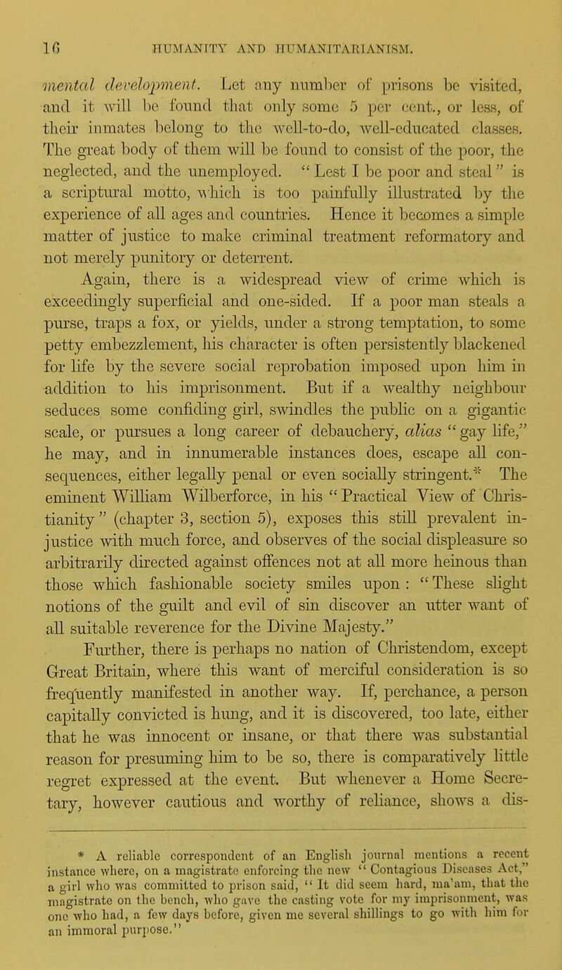 mental de.velopment. Let any niiml)er of prisons be visited, and it will ho, found that only some 5 per cent., or less, of tlieir inmates belong to the well-to-do, well-educated classes. The great body of them will be found to consist of the poor, the neglected, and the unemployed.  Lest I be poor and steal is a scriptural motto, \^iiicli is too painfully illustrated by the experience of all ages and countries. Hence it becomes a simple matter of justice to make criminal treatment reformatory and not merely punitory or deterrent. Again, there is a widespread view of crime which is exceedingly superficial and one-sided. If a poor man steals a purse, traps a fox, or yields, under a strong temptation, to some petty embezzlement, his character is often persistently blackened for life by the severe social reprobation imposed upon him in addition to his imprisonment. But if a wealthy neighbour seduces some confiding girl, swindles the public on a gigantic scale, or pursues a long career of debauchery, alias  gay life, he may, and in innumerable instances does, escape all con- sequences, either legally penal or even socially stringent.''' The eminent William Wilberforce, in his  Practical View of Chiis- tianity (chapter 3, section 5), exposes this still prevalent in- justice with much force, and observes of the social displeasure so arbitrarily directed against ofiences not at all more heinous than those which fashionable society smiles upon :  These slight notions of the guilt and evil of sin discover an utter want of all suitable reverence for the Divine Majesty. Further, there is perhaps no nation of Christendom, except Great Britain, where this want of merciful consideration is so freq'uently manifested in another way. If, perchance, a person capitally convicted is hung, and it is discovered, too late, either that he was innocent or insane, or that there was substantial reason for presuming him to be so, there is comparatively little regret expressed at the event. But whenever a Home Secre- tary, however cautious and worthy of reliance, shows a dis- * A reliable correspondent of an English journal mentions a recent instance where, on a magistrate enforcing the new  Contagious Diseases Act, a girl who was committed to jorison said,  It did seem hard, ma'am, that the magistrate on the bench, wlio gave the casting vote for my imprisonment, was one who had, a few days before, given me several shillings to go with him for an immoral purpose.