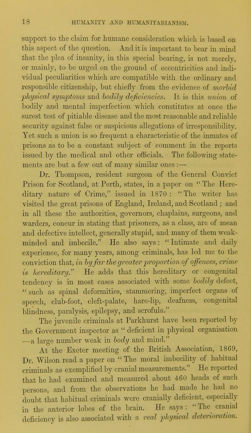 support to the claim for humane consideration which is leased on this aspect of the question. And it is important to l^ear in mind that the plea of insanity, in this special bearing, is not merely, or mainly, to be urged on the ground of eccentricities and indi- vidual peculiarities which are compatible with the ordinary and responsible citizenship, but chiefly from the evidence of morbid physical symptoms and bodily deficiencies. It is this union of bodily and mental imperfection which constitutes at once the surest test of pitiable disease and the most reasonable and reliable security against false or suspicious allegations of irresponsibility. Yet such a union is so frequent a characteristic of the inmates of prisons as to be a constant subject of comment in the reports issued by the medical and other officials. The following state- ments are . but a few out of many similar ones :— Dr. Thompson, resident surgeon of the General Convict Prison for Scotland, at Perth, states, in a paper on  The Here- ditary nature of Crime, issued in 1870: The writer has visited the great prisons of England, Ireland, and Scotland ; and in all these .the authorities, governors, chaplains, surgeons, and warders, concur in stating that prisoners, as a class, are of mean and defective intellect, generally stupid, and many of them weak- minded and imbecile. He also says:  Intimate and daily experience, for many years, among criminals, has led me to the conviction that, in by far the greater proportion of offences, crime is hereditary. He adds that this hereditary or congenital tendency is in most cases associated with some bodily defect,  such as spinal deformities, stammering, imperfect organs of speech, club-foot, cleft-palate, hare-lip, deafness, congenital blindness, paralysis, epilepsy, and scrofula. The juvenile criminals at Parkhurst have been reported by the Grovernment inspector as  deficient in physical organisation —a large number weak in body and mind. At the Exeter meeting of the British Association, 1869, Dr. Wilson read a paper on  The moral imbecility of habitual criminals as exemplified by cranial measurements. He reported that he had examined and measured about 460 heads of such persons, and from the observations he had made he had no doubt that habitual criminals were cranially deficient, especially in the anterior lobes of the brain. He says: The cranial deficiency is also associated with a real p>hysical deterioration.