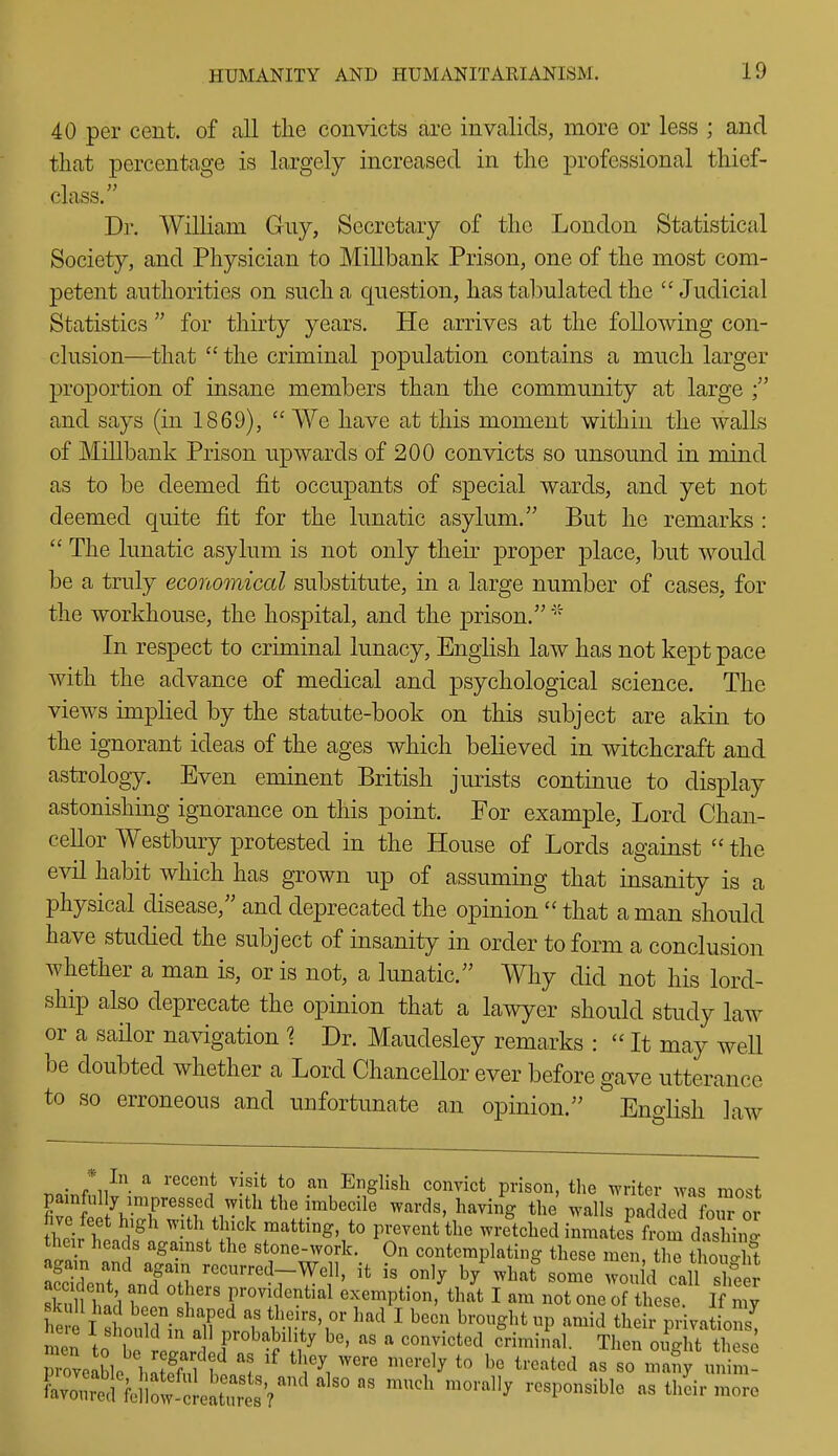 40 per cent, of all the convicts are invalids, more or less ; and that percentage is largely increased in the professional thief- class. Dr. William Guy, Secretary of the London Statistical Society, and Physician to Millbank Prison, one of the most com- petent authorities on such a cpestion, has tabulated the Judicial Statistics  for thirty years. He arrives at the following con- clusion—that  the criminal population contains a much larger proportion of insane members than the community at large and says (in 1869),  We have at this moment within the walls of Millbank Prison upwards of 200 convicts so unsound in mind as to be deemed fit occupants of special wards, and yet not deemed quite fit for the lunatic asylum. But he remarks :  The lunatic asylum is not only their proper place, but would be a truly economical substitute, in a large number of cases, for the workhouse, the hospital, and the jDrison. In respect to criminal lunacy, English law has not kept pace with the advance of medical and psychological science. The views implied by the statute-book on this subject are akin to the ignorant ideas of the ages which believed in witchcraft and astrology. Even eminent British jurists continue to display astonishing ignorance on this point. For example, Lord Chan- cellor Westbury protested in the House of Lords against  the evil habit which has grown up of assuming that insanity is a physical disease, and deprecated the opinion  that a man should have studied the subject of insanity in order to form a conclusion whether a man is, or is not, a lunatic. Why did not his lord- ship also deprecate the opinion that a lawyer should study law or a sailor navigation ? Dr. Maudesley remarks :  It may well be doubted whether a Lord Chancellor ever before gave utterance to so erroneous and unfortunate an opinion. English law _ * In a recent visit to an English convict prison, tlie writer was most firS Vr^n'lv^J^^ ^^''^'^ ^^'^^^g padded fotTor fheirtn ' ^vith thick matting to prevent the wretched inmates from dashix' their heads agamst the stone-work. On contemplating these men the thou ft again and again recurred-Well, it is only by what some wo I'd call ^^^^^^^^^ S W'n'^ 'Y'' r^t'^^^ exemption, that I am not one of l^le! I my h I c^,^^ T '-f-r'r' ^^^ ^ ^-^1 their privatLns! Zl \1T Fobabihty be, as a convicted criminal. Then oiUht these '^T\ ''''' '''^'-'^y treated as so iSy u m-