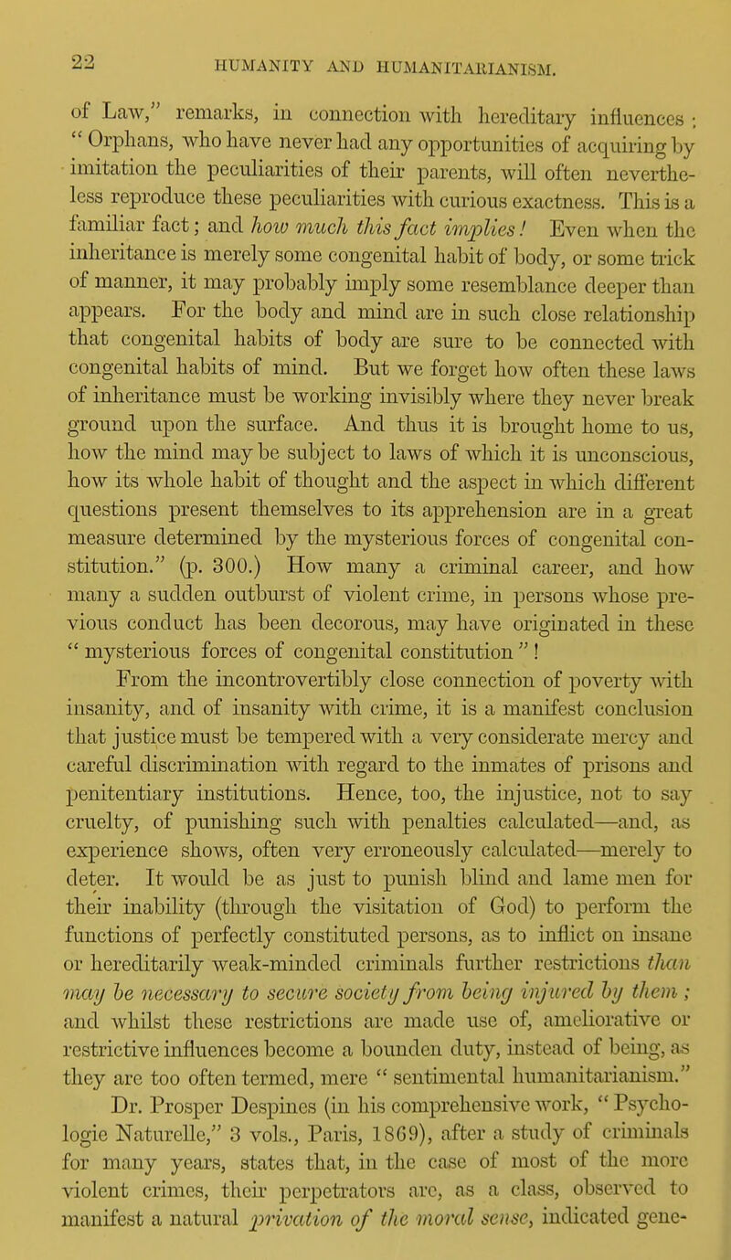 of Law, remarks, in connection with hereditary influences ; Orphans, who have never had any opportunities of acquiring by imitation the peculiarities of their parents, will often neverthe- less reproduce these peculiarities with curious exactness. This ls a familiar fact; and Jioiv much this fact implies! Even when the inheritance is merely some congenital habit of body, or some tiick of manner, it may probably imply some resemblance deeper than appears. For the body and mind are in such close relationship that congenital habits of body are sure to be connected with congenital habits of mind. But we forget how often these laws of inheritance must be working invisibly where they never break ground upon the surface. And thus it is brought home to us, how the mind maybe subject to laws of which it is unconscious, how its whole habit of thought and the aspect in which difierent questions present themselves to its apprehension are in a gTeat measure determined by the mysterious forces of congenital con- stitution. (p. 300.) How many a criminal career, and how many a sudden outburst of violent crime, in persons whose pre- vious conduct has been decorous, may have originated in these mysterious forces of congenital constitution ! From the incontrovertibly close connection of poverty with insanity, and of insanity with crime, it is a manifest conclusion that justice must be tempered with a very considerate mercy and careful discrimination with regard to the inmates of prisons and penitentiary institutions. Hence, too, the injustice, not to say cruelty, of punishing such mth penalties calculated—and, as experience shows, often very erroneously calculated—^merely to deter. It would be as just to punish blind and lame men for their inability (through the visitation of God) to perform the functions of perfectly constituted persons, as to inflict on insane or hereditarily weak-minded criminals further restrictions tJictn may he necessary to secure society from being injured by them ; and whilst these restrictions arc made use of, ameliorative or restrictive influences become a bounden duty, instead of being, as they are too often termed, mere sentimental humanitarianism. Dr. Prosper Despines (in his comprehensive work, Psycho- logie Naturelle, 3 vols., Paris, 18G9), after a study of criminals for many years, states that, in the case of most of the more violent crimes, theii' perpetrators are, as a class, observed to manifest a natural 2:)rivation of the moral sense, indicated gene-