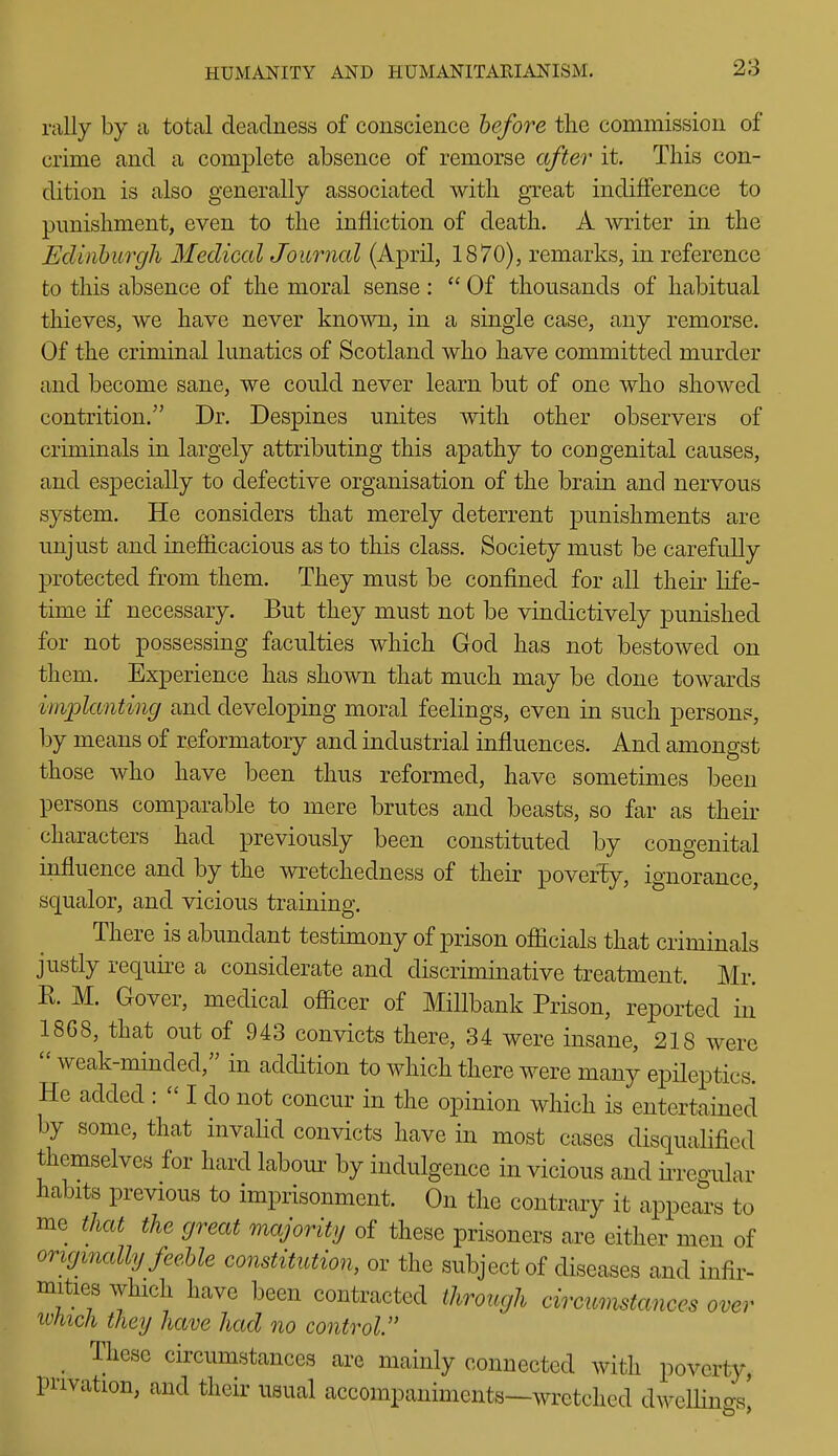rally by ii total deadness of conscience before the commission of crime and a complete absence of remorse after it. This con- dition is also generally associated with great indifference to punishment, even to the infliction of death. A writer in the Edinburgh Medical Journal (April, 1870), remarks, in reference to this absence of the moral sense:  Of thousands of habitual thieves, we have never known, in a single case, any remorse. Of the criminal lunatics of Scotland who have committed murder and become sane, we could never learn but of one who showed contrition. Dr. Despines unites with other observers of criminals in largely attributing this apathy to congenital causes, and especially to defective organisation of the brain and nervous system. He considers that merely deterrent punishments are unjust and inefficacious as to this class. Society must be carefully protected from them. They must be confined for all their life- time if necessary. But they must not be vindictively punished for not possessing faculties which God has not bestowed on them. Experience has shown that much may be done towards imjplanting and developing moral feelings, even in such person?, by means of reformatory and industrial influences. And amongst those who have been thus reformed, have sometimes been persons comparable to mere brutes and beasts, so far as their characters had previously been constituted by congenital influence and by the wretchedness of their poveriy, ignorance, squalor, and vicious training. There is abundant testimony of prison officials that criminals justly require a considerate and discriminative treatment. Mr. K. M. Gover, medical officer of Millbank Prison, reported in 18G8, that out of 943 convicts there, 34 were insane, 218 were  weak-minded, in addition to which there were many epileptics. He added :  I do not concur in the opinion which is entertained by some, that invalid convicts have in most cases disqualified themselves for hard labour by indulgence in vicious and iiTegular habits previous to imprisonment. On the contrary it appears to me that the great majority of these prisoners are either men of originally feehle constitution, or the subject of diseases and infir- mities which have been contracted through circumstances over ivhich they have had no control _ These circumstances are mainly connected with poverty, privation, and their usual accompaniments—wretched dwelHncrs