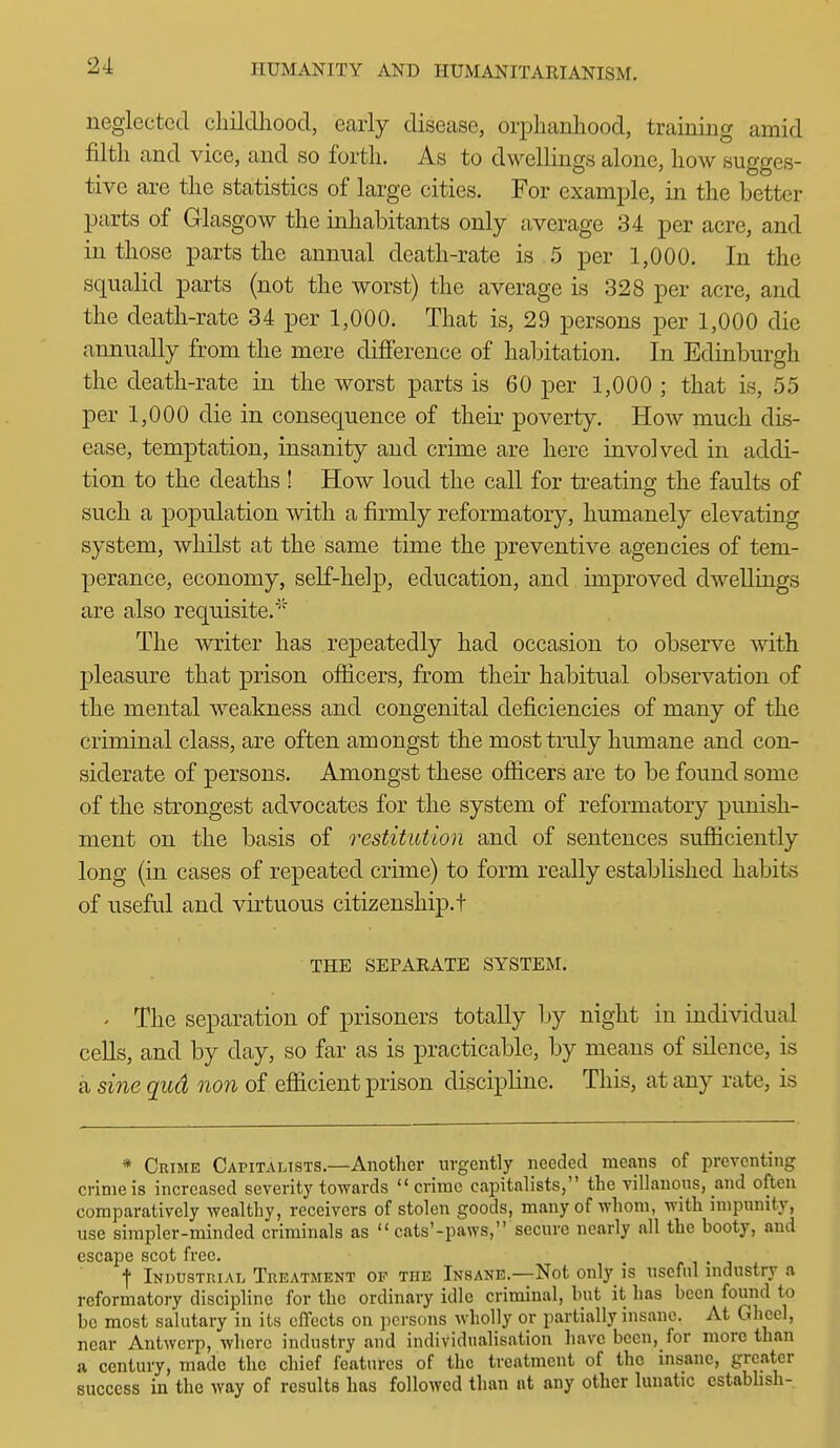 neglected childhood, early disease, orphanhood, training amid filth and vice, and so forth. As to dwellings alone, how sugges- tive are the statistics of large cities. For example, in the better parts of Glasgow the inhabitants only average 34 per acre, and in those parts the annual death-rate is 5 per 1,000. In the squalid parts (not the worst) the average is 328 per acre, and the death-rate 34 per 1,000. That is, 29 persons per 1,000 die annually from the mere difference of haljitation. In Edinburgh the death-rate in the worst parts is 60 per 1,000 ; that is, 55 per 1,000 die in consequence of their poverty. How much dis- ease, temptation, insanity and crime are here involved in addi- tion to the deaths ! How loud the call for treating the faults of such a population with a firmly reformatory, humanely elevating system, whilst at the same time the preventive agencies of tem- perance, economy, self-help, education, and improved dwellings are also requisite.'' The writer has repeatedly had occasion to observe with pleasure that prison officers, from their habitual observation of the mental weakness and congenital deficiencies of many of the criminal class, are often amongst the most truly humane and con- siderate of persons. Amongst these ofiicers are to be found some of the strongest advocates for the system of reformatory punish- ment on the basis of restitution and of sentences sufficiently long (in cases of repeated crime) to form really established habits of useful and virtuous citizenship, t THE SEPARATE SYSTEM. ' The separation of prisoners totally by night in individual cells, and by day, so far as is practicable, by means of silence, is a sine qud non of efiicient prison discipline. This, at any rate, is * Crime Capitalists.—Another urgently needed means of preventing crime is increased severity towards crime capitalists, the villanons, and often comparatively wealthy, receivers of stolen goods, many of whom, with impunity, use simpler-minded criminals as  cats'-paws, secure nearly all the booty, and escape scot free. f Industrial Treatment of the Insane.—Not only is useful industry a reformatory discipline for the ordinary idle criminal, but it has been found to be most salutary in its effects on ]icrsons wholly or partially insane. At Gheel, near Antwerp, where industry and individualisation have been, for more than a century, made the chief features of the treatment of the insane, greater success in the way of results has followed than at any other lunatic cstabhsh-