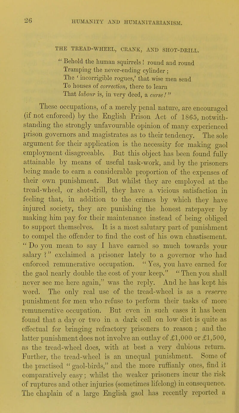 THE TREAD-WHEEL, CRANK, AND SHOT-DRILL.  Behold the human squirrels ! round and round Tramping the never-ending cylinder ; The ' incorrigible rogues,' that wise men send To houses of correction, there to learn That lahoxir is, in very deed, a curse !  Tliese occupations, of a merely penal nature, are encouraged (if not enforced) by the English Prison Act of 1865, notwith- standing the strongly unfavourable opinion of many experienced prison governors and magistrates as to their tendency. The sole argument for their application is the necessity for making gaol employment disagreeable. But this object has been found fully attainable by means of useful task-work, and by the prisoners being made to earn a considerable proportion of the expenses of their own punishment. But whilst they are employed at the tread-wheel, or shot-drill, they have a vicious satisfaction in feeling that, in addition to the crimes by which they have injured society, they are punishing the honest ratepayer by making him pay for their maintenance instead of being obliged to support themselves. It is a most salutary part of punishment to compel the offender to find the cost of his own chastisement.  Do you mean to say I have earned so much towards your salary ^ exclaimed a prisoner lately to a governor who had enforced remunerative occupation.  Yes, you have earned for the gaol nearly double the cost of your keep.  Then you shall never see me here again, was the reply. And he has kept his word. The only real use of the tread-wheel is as a reserve punishment for men who refuse to perform their tasks of more remunerative occupation. But even in such cases it has been found that a day or two in a dark cell on low diet is quite as effectual for bringing refractory prisoners to reason ; and the latter punishment does not involve an outlay of £1,000 or £1,500, as the tread-wheel does, with at best a very dubious retiu'u. Further, the tread-wheel is an unequal punishment. Some of the practised  gaol-birds, and the more rufiianly ones, find it comparatively easy; whilst the weaker prisoners incur the risk of ruptures and other injuries (sometimes lifelong) in consequence. The chaplain of a large English gaol has recently reported a