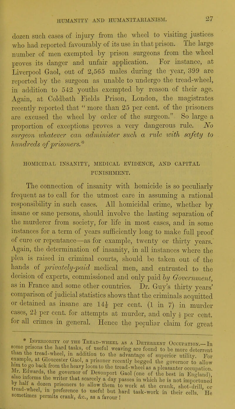 dozen such cases of injiuy from the wheel to visiting justices who had reported favourably of its use in that prison. The large number of men exempted by prison surgeons from the wheel proves its danger and unfair application. For instance, at Liverpool Gaol, out of 2,565 males during the year, 399 are reported by the surgeon as unable to undergo the tread-wheel, in addition to 542 youths exempted by reason of their age. Again, at Coldbath Fields Prison, London, the magistrates recently reported that  more than 25 per cent, of the prisoners are excused the wheel by order of the surgeon. So large a proportion of exceptions proves a very dangerous rule. No surgeon lohatever can administer such a rule luith safety to hundreds of prisoners.^' HOMICIDAL INSANITY, MEDICAL EVIDENCE, AND CAPITAL PUNISHMENT. The connection of insanity with homicide is so peculiarly frequent as to call for the utmost care in assuming a rational responsibility in such cases. All homicidal crime, whether by insane or sane persons, should involve the lasting separation of the murderer from society, for life in most cases, and in some instances for a term of years sufficiently long to make full proof of cure or repentance—as for example, twenty or thirty years.' Again, the determination of insanity, in all instances where the plea is raised in criminal courts, should be taken out of the hands of ^jrivately-paid medical men, and entrusted to the decision of experts, commissioned and only paid hy Government, as in France and some other countries. Dr. Guy's thirty years' comparison of judicial statistics shows that the criminals acquitted or detained as insane are 14^ per cent. (1 in 7) in murder cases, 2} per cent, for attempts at murder, and only 4 per cent, for all crimes in general. Hence the peculiar claim for great * Infeuiority of the Tread-wheel as a Deterrent Occupation — In some prisons the hard tasks, of nseful ^yeaving are found to be more deterrent than the tread-wheel, in addition to the advantage of superior utility. For example, at Gloucester Gaol, a prisoner recently begged the governor to allow M the heavy loom to the tread-wheel as a pleasanter occui.ation. Mr Edwards the governor of Devonporfc Gaol (one of the best in Endand), bv l;?f T '^''^^ •'^ '^^ P^^«°« ^» ^^1^!' 1'° is »ot importuned Dy Halt a dozen prisoners to allow them to work at the crank, shot-drill, or ' Pi-^f«-cnco to useful but hard task-work in their cells. He sometimes permits crank, &c., as a favour !