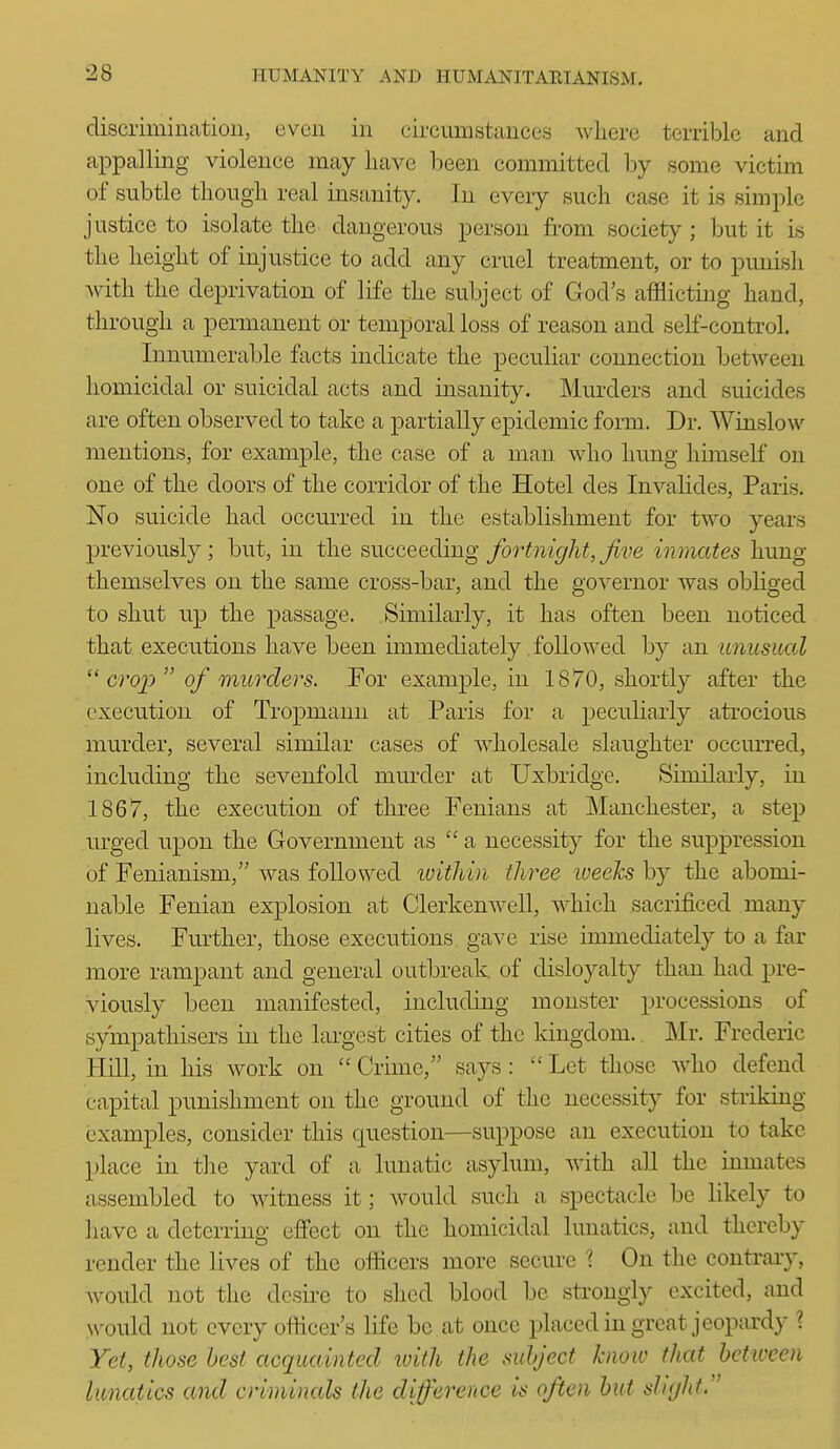 discrimination, even in circumstances where terrible and appalling violence may have been committed by some victim of subtle tliough real insanity. In eveiy such case it is simple justice to isolate the dangerous person from society ; but it is the height of injustice to add any cruel treatment, or to punish Avith the deprivation of life the subject of God's afflicting hand, through a permanent or temporal loss of reason and self-control. Innumerable facts indicate the peculiar connection between homicidal or suicidal acts and insanity. Murders and suicides are often observed to take a partially epidemic form. Dr. Winslow mentions, for example, the case of a man who hung himself on one of the doors of the corridor of the Hotel des InvaUdes, Paris. No suicide had occurred in the establishment for two years previously; but, in the succeeding fortnight, Jive inmates hung themselves on the same cross-bar, and the governor was obliged to shut up the passage. Similarly, it has often been noticed that executions have been immediately followed by an unusual  crop of murders. For example, in 1870, shortly after the execution of Tropmann at Paris for a peculiarly atrocious murder, several similar cases of Avholesale slaughter occurred, including the sevenfold mm-der at Uxbridge. Similarly, in 1867, the execution of three Fenians at Manchester, a step urged upon the Government as  a necessity for the suppression of Fenianism, was followed luithin three iveehs by the abomi- nable Fenian explosion at Clerkenwell, which sacrificed many lives. Further, those executions gave rise immediately to a far more rampant and general outbreak of disloyalty than had pre- viously been manifested, including monster processions of sympathisers in the largest cities of the kingdom. Mr. Frederic Hill, in his work on  Crime, says :  Let those who defend capital punishment on the ground of the necessity for striking (3xamples, consider this question—suppose an execution to take place in the yard of a lunatic asylum, with all the inmates assembled to witness it; would such a spectacle be likely to have a deterrino- effect on the homicidal lunatics, and thereby render the lives of the officers more secure ? On the contrary, Avould not the dcsii'e to shed blood be strongly excited, and N\^ould not every officer's life be at once placed in great jeopardy ? Yet, those best acquainted with the subject know that between lunatics and criminals the difference is often but slight.
