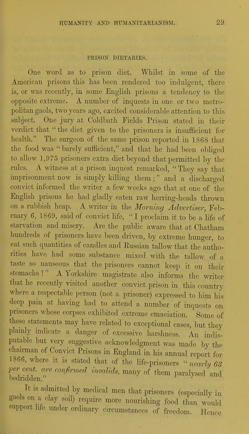 PRISON DIETARIES. One word as to prison diet. Whilst in some of the American prisons this has been rendered too indulgent, there is, or was recently, in some English prisons a tendency to the opposite extreme. A number of inquests in one or two metro- politan gaols, two years ago, excited considerable attention to this subject. One jury at Coldbath Fields Prison stated in their verdict that  the diet given to the prisoners is insufficient for health. The surgeon of the same prison reported in 1868 that the food was  barely sufficient, and that he had been obliged to allow 1,975 prisoners extra diet beyond that permitted by the rules. A witness at a prison inquest remarked, They say that imprisonment now is simply killing them ; and a discharged convict informed the writer a few weeks ago that at one of the Enghsh prisons he had gladly eaten raw herring-heads thrown on a rubbish heap, A writer in the Morning Advertiser, Feb- ruary 6, 1869, said of convict life,  I proclaim it to be a life of starvation and misery. Are the public aware that at Chatham hundreds of prisoners have been driven, by extreme hunger, to eat such quantities of candles and Eussian tallow that the autho- rities have had some substance mixed Avith the tallow of a taste so nauseous that the prisoners cannot keep it on their stomachs ? A Yorkshire magistrate also informs the AAT:iter that he recently visited another convict prison in this country where a respectable person (not a prisoner) expressed to him his deep pain at having had to attend a number of inquests on prisoners whose corpses exhibited extreme emaciation. Some of these statements may have related to exceptional cases, but they plamly indicate a, danger of excessive harshness. An indis- putable but very suggestive acknowledgment was made by the chairman of Convict Prisons in England in his annual report for 1866, where it is stated that of the life-prisoners nearly 68 per eent. are confirmed invalids, many of them paralysed and bedridden. It is admitted by medical men that prisoners (especially in gaols on a clay soH) require more nourishing food than would support life under ordinary circumstances of freedom Hence