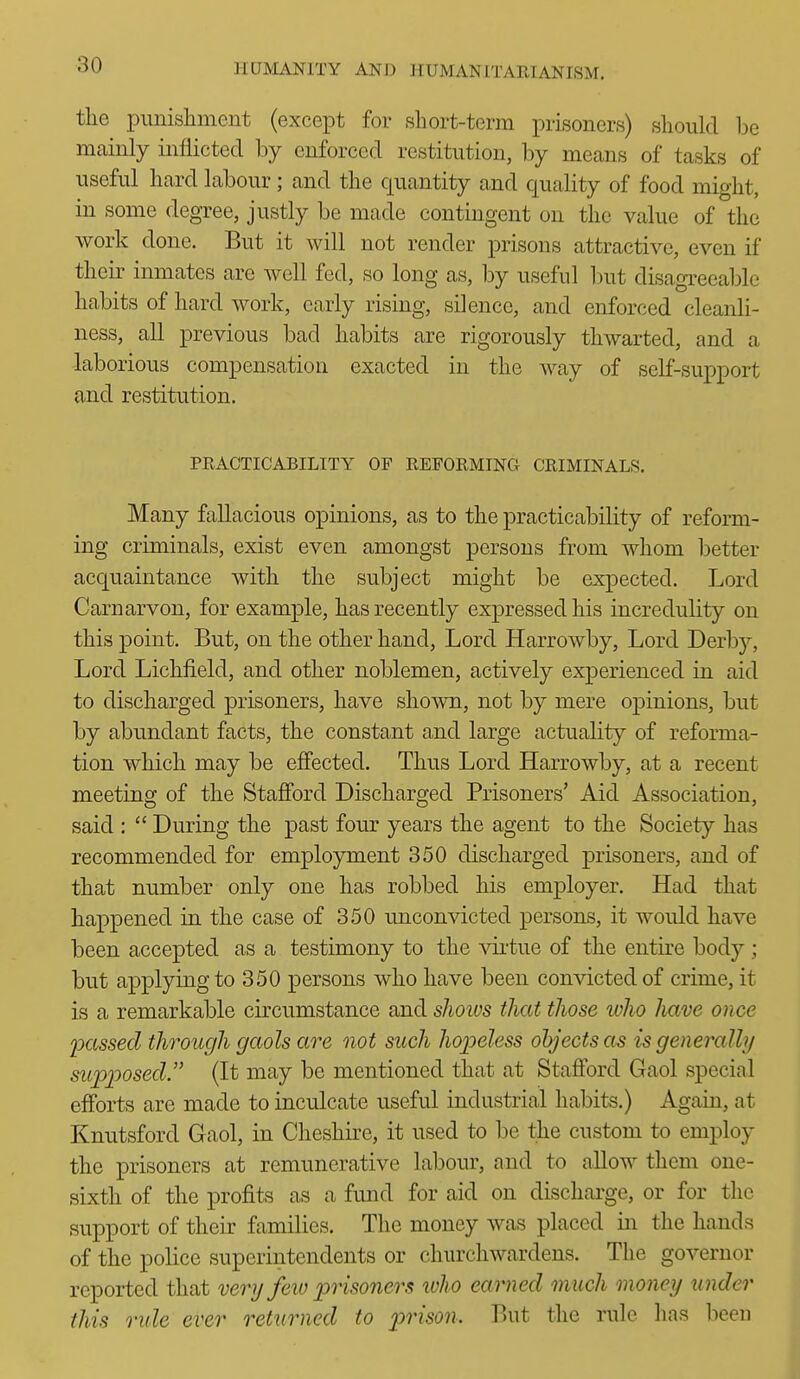 the punishment (except for short-term prisoners) should Ije mainly inflicted by enforced restitution, by means of tasks of useful hard labour; and the quantity and quality of food might, in some degree, justly be made contingent on the value of the work done. But it will not render prisons attractive, even if their inmates are well fed, so long as, by useful but disagreeable habits of hard work, early rising, silence, and enforced cleanli- ness, all previous bad habits are rigorously thwarted, and a laborious compensation exacted in the way of self-support and restitution. PRACTICABILITY OF REFORMING CRIMINALS. Many fallacious opinions, as to the practicability of reform- ing criminals, exist even amongst persons from whom better acquaintance with the subject might be expected. Lord Carnarvon, for example, has recently expressed his incredulity on this point. But, on the other hand, Lord Harrowby, Lord Derby, Lord Lichfield, and other noblemen, actively experienced in aid to discharged prisoners, have shown, not by mere opinions, but by abundant facts, the constant and large actuality of reforma- tion which may be effected. Thus Lord Harrowby, at a recent meeting of the Stafford Discharged Prisoners' Aid Association, said :  During the past four years the agent to the Society has recommended for employment 350 discharged prisoners, and of that number only one has robbed his employer. Had that happened in the case of 350 unconvicted persons, it would have been accepted as a testimony to the virtue of the entire body ; but applying to 350 persons who have been convicted of crime, it is a remarkable circumstance and shoivs that those who have once 2xissed through gaols are not such hopeless objects as isgeneraUij supposed. (It may be mentioned that at Stafford Gaol special efforts are made to inculcate useful industrial habits.) Again, at Knutsford Gaol, in Cheshire, it used to be the custom to employ the prisoners at remunerative labour, and to allow them one- sixth of the profits a,s a fund for aid on dischai-ge, or for the support of their families. The money was placed in the hands of the police superintendents or churchwardens. The governor reported that very feio prisoners ivho earned much money under this rule ever retimied to prison. But the rule has been