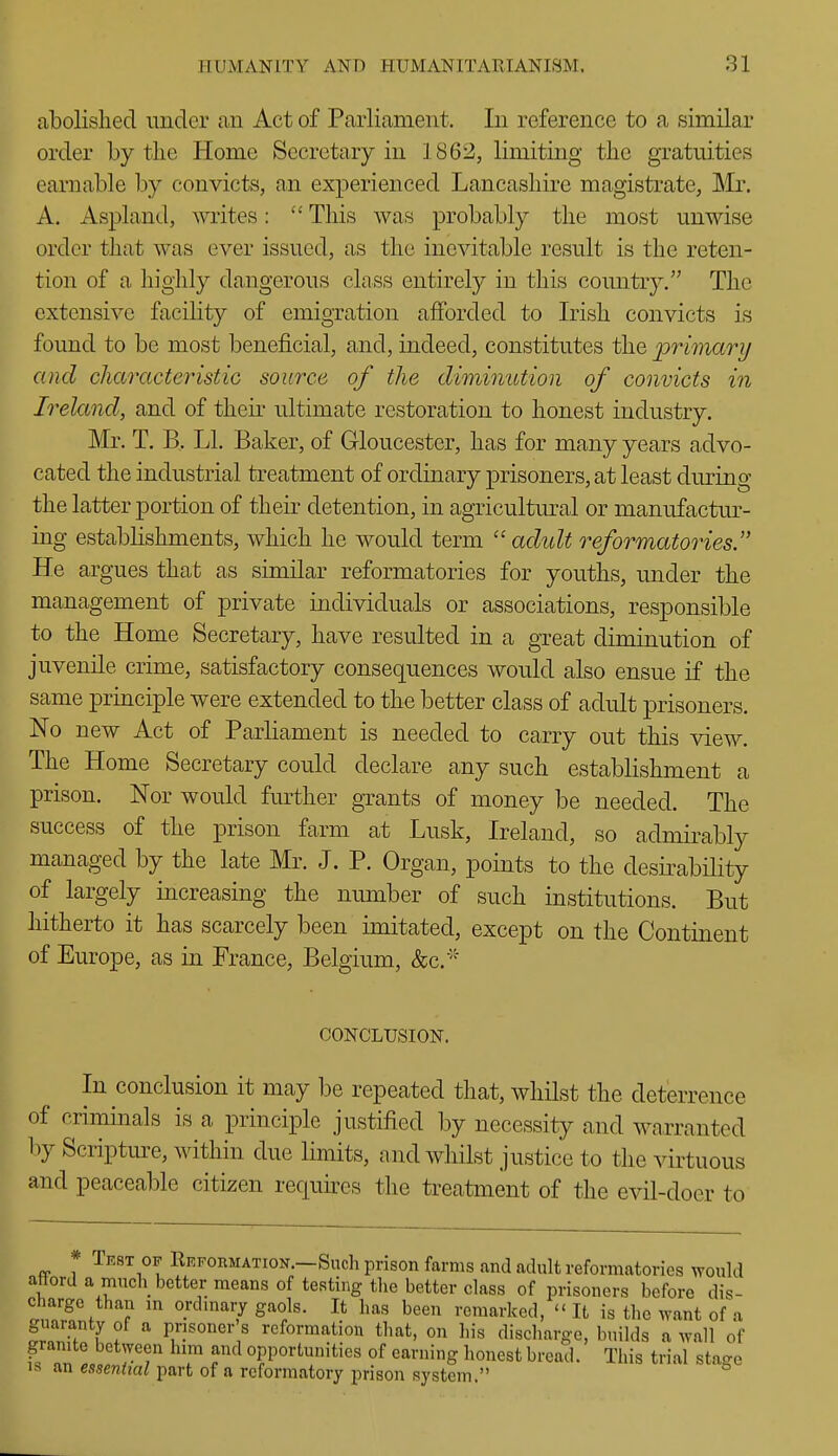 abolished under an Act of Parliament. In reference to a similar order by the Home Secretary in 1862, limiting the gratuities earnable by convicts, an experienced Lancashire magistrate, ]\ir. A. Aspland, writes:  This was probably the most unwise order that was ever issued, as the inevitable result is the reten- tion of a highly dangerous class entirely in this country. The extensive facility of emigration afforded to Irish convicts is found to be most beneficial, and, indeed, constitutes the primary and characteristic source of the diminution of convicts in Ireland, and of their ultimate restoration to honest industry. Mr. T. B, LI. Baker, of Gloucester, has for many years advo- cated the industrial treatment of ordinary prisoners, at least diu'uig the latter portion of their detention, in agricultural or manufactur- ing establishments, which he would term adult reformatories. He argues that as similar reformatories for youths, under the management of private individuals or associations, responsible to the Home Secretary, have resulted in a great diminution of juvenile crime, satisfactory consequences would also ensue if the same principle were extended to the better class of adult prisoners. No new Act of Parliament is needed to carry out this view. The Home Secretary could declare any such establishment a prison. Nor would further grants of money be needed. The success of the prison farm at Lusk, Ireland, so admirably managed by the late Mr. J. P. Organ, points to the desirability of largely increasing the number of such institutions. But hitherto it has scarcely been imitated, except on the Continent of Europe, as in France, Belgium, &c. CONCLUSION. In conclusion it may be repeated that, whilst the deterrence of criminals is a principle justified by necessity and warranted 1)y Scripture, within due limits, and whilst justice to the virtuous and peaceable citizen recjuh^es the treatment of the evil-doer to * Tf,8t OF Refoumation.—Such prison farms and adult reformatories would attord a much better means of testing the better class of prisoners before dis- charge than m ordmary gaols. It has been remarked,  It is the want of a guaranty of a prisoner s reformation that, on his discharge, builds a wall of granite between him and opportunities of earning honest bread. This trial stage IS an essential part of a reformatory prison system.