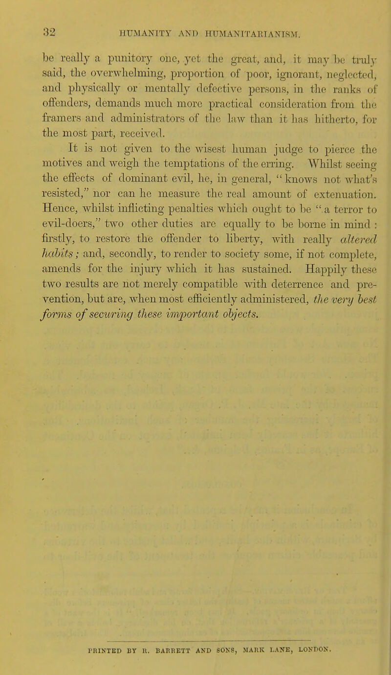 be really a punitory one, yet the great, and, it may be truly said, the overwhelming, proportion of poor, ignorant, neglected, and physically or mentally defective persons, in the ranks of offenders, demands much more practical consideration from the framers and administrators of the law than it has hitherto, for the most part, received. It is not given to the wisest human judge to pierce the motives and weigh the temptations of the erring. Whilst seeing the effects of dominant evil, he, in general,  knows not what's resisted, nor can he measure the real amount of extenuation. Hence, whilst inflicting penalties which ought to be  a terror to evil-doers, two other duties are equally to be borne in mind : firstly, to restore the offender to liberty, Avith really altered hahiu; and, secondly, to render to society some, if not complete, amends for the injury which it has sustained. Happily these two results are not merely compatible with deterrence and pre- vention, but are, when most efficiently administered, the very best forms of securing these imjwrtant objects. PRINTED BY R. BARRETT AND SONS, MARK LANE, LONDON.