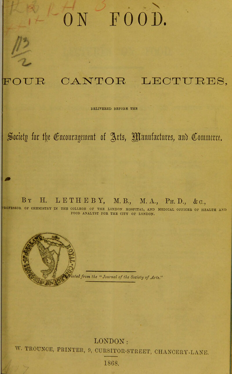 ON FOOD. ^OXJR DELIVERED BEFORE THE Sodefj for t\}t (Jncountgcmcnt of %x\b, Haitufattnres, m\ii Coinmercf. By H. LETHBBY, M. B., M. A., Ph.D., &o., ROFESSOU OF CHEMISTRY IX THE COLLEGE OF THE LONDON HOSPITAL, AXD MEDICAL OFFICER OF HEALTH AND FOOD ANALYST FOR THE CITY OF LONDON. ted from the Journal of the Society of Arts LONDON: W. TROUNCE, PRINTER, 0, CURSITOR-STREET, CHANCERY-LANE. 1868.