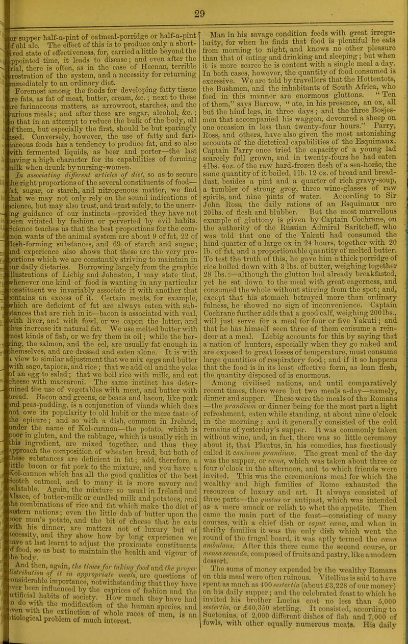 or supper half-a-pint of oatmeal-porridgo or half-a-pmt if old ale. The effect of this is to produce only a short- ived state of eflfectivcness, for, carried a littlo beyond the .ppointcd time, it leads to disease; and even after the rial, there is often, as in the case of Heenan, ten-iblc irostration of the system, and a necessity for returning mmediately to an ordinary diet. Foremost among the foods for developing fatty tissue xe fats, as fat of meat, butter, cream, &c.; next to these ire farinaceous matters, as arrowroot, starches, and the rarious meals; and after these are sugar, alcohol, &c.; 0 that in an attempt to reduce the bulk of the body, all )f them, but especially the first, should be but sparingly ised. Conversely, however, the use of fatty and fari- laceous foods has a tendency to produce fat, and so also vith fermented liquids, as beer and porter—the last laving a high character for its capabilities of forming nilk when drunk by nursing-women. In associating different articles of diet, so as to secure he right proportions of the several constituents of food— 'at, sugar, or starch, and nitrogenous matter, we find ihat we may not only rely on the soimd indications of icience, but may also trust, and trust safely, to the unerr- ng guidance of our instincts—provided they have not 3een vitiated by fashion or perverted by evil habits. Science teaches us that the best proportions for the com- non wants of the animal system are about 9 of fat, 22 of lesh-forming substances, and 69 of starch and sugar; md experience also shows that these ai-e the very pro- portions which we are constantly striving to maintain in )ur daily dietaries. Bon'owing largely from the graphic llustrations of Liebig and Johnston, I may state that, whenever one kind of food is wanting in any particular :onstituent we invariably associate it with another that iontains an excess of it. Certain moats, for example, which are deficient of fat are always eaten with sub- itances that are rich in it—bacon is associated with veal, ivith liver, and with fowl, or we capon the latter, and ;hua increase its natural fat. We use melted butter with nost kinds of fish, or we fry them in oil; while the her- nng, the salmon, and the eel, are usually fat enough in ihemselves, and are dressed and eaten alone. It is with 1 view to similar adjustment that we mix eggs and butter vs-ith sago, tapioca, and rice ; that we add oil and the yoke of an egg to salad; that we boil rice with milk, and eat Dheese with maccaroni. The same instinct has deter- mined tile use of vegetables with meat, and butter with bread. Bacon and greens, or beans and bacon, lilce pork md peas-pudding, is a conjunction of viands which does Qot owe its popularity to old hal.iit or the mere taste of che epicure; and so with a dish, common in Ireland, under the name of Kol-cannon—the potato, which is poor in gluten, and the cabbage, which is usually rich in bhis ingredient, are mixed together, and thus they Fipproach the composition of wheaten bread, but both of Ihese substances are deficient in fat; add, therefore, a ^ttle bacon or fat pork to the mixture, and you have a Kol-cannon which has all the good qualities of the best scotch oatmeal, and to many it is more savory and Jiilatable. Again, the mixture so usual in Ireland and 4.1sace, of butter-milk or curdled milk and potatoes, and ■he combinations of rice and fat which make the diet of lastern nations; even tho littlo dab of butter upon the wor man's potato, and the bit of cheese that ho eats yith his dinner, arc matters not of luxury but of loccssity, and they show how by long experience wo laye at last learnt to adjust tho proximate constituents It food, so as best to maintain tho health and vigour of he body. And then, again, the times for taMn(j food nni the proper .istnbulmi of ,t in appropriate meals, are questions of msiderablo importance, notwithstanding that thov have ;ver been influenced by tho caprices of fashion ai'id tho ^nf -f^'hl'' °^ T'^^'- ''^h tli^y havo had Ivpn Jfi ti, 'pd'fication of tho human species, and tioW^^i ™<=cs of men, is an itiological problem of much interest. Man in his savage condition feeds with great irregu- larity, for when he finds that food is plentiful ho eats from morning to night, and knows no other pleasure than that of eating and drinking and sleeping; but when it is more scarce ho is content with a single meal a day. In both cases, however, the quantity of food consumed la excessive. We are told by travellers that the Hottentots, tho Bushmen, and the inhabitants of South Africa, who feed in this manner are enormous gluttons.  Ten of them, says Barrow,  ate, in his presence, an ox,_all but the hind legs, in three days ; and the three Bosjes- men that accompanied his waggon, devoured a sheep on one occasion in less than twenty-four hours. Parry, Ross, and others, have also given the most astonishing accounts of the dietetical capabilities of the Esquimaux. Captain Parry once tried the capacity of a young lad scarcely full grown, and in twenty-fours he had eaten 4 lbs. 4oz. of the raw hard-fi-ozen flesh of a sea-horse, the same quantity of it boiled, lib. 12 oz. of bread and bread- dust, besides a pint and a quarter of rich gravy-soup, a tumbler of strong grog, thi-ee wine-glasses of raw spirits, and nine pints of water. According to Sir John Eoss, the daily rations of an Esquimaux are 20 lbs. of flesh and blubber. But the most marvellous example of gluttony is given by Captain Cochrane, on tho authority of the Russian Admiral Saritchetf, who was told that one of the Yakuti had consumed the hind quarter of a large ox in 24 hours, together with 20 lb. of fat, and a proportionable quantity of melted butter. To test the truth of this, he gave him a thick porridge of rice boiled down with 3 lbs. of butter, weighing together 28 lbs.:—although the glutton had already breakfasted, yet he sat down to the meal with great eagerness, and consumed the whole without stirring from the spot; and, except that his stomach betrayed more than ordinary fulness, he showed no sign of inconvenience. Captain Cochrane fui'ther adds that a good calf, weighing 200 lbs., will just serve for a meal for four or five Yakuti; and that he has himself seen three of them consume a rein- deer at a meal. Liebig accounts for this by sajang that a nation of hiinters, especially when they go naked and are exposed to great losses of temperature, must consume large quantities of respiratory food; and if it so happens that the food is in its least efl'ective foi'm, as lean flesh, the quantity disposed of is enormous. Among ci\-ilised nations, and until comparatively recent times, there were but two meals a-day—namely, dinner and supper. These were tho meals of the Romans —the prandium or dinner being for the most part a light refreshment, eaten while standing, at about nine o'clock in the morning ; and it generally consisted of the cold remains of yesterday's supper. It was commonly taken without wine, and, in fact, there was so little ceremony about it, that Pluutus, in Ms comedies, has facetiously called it caniniim prandium. The great meal of the day was the supper, or cwna, which was taken about three or four o'clock in the afternoon, and to which fi-iends were invited. This was tho ceremonious meal for which the wealthy and high families of Rome exhausted the resources of luxury and art. It always consisted of three parts—the t/usttis or antipast, which was intended as a more smack or relish to whet tho appetite. Then eamo the main part of the feast—consisting of many courses, with a chief dish or caput cana', and Avhen in thrifty families it was the only dish which went tho round of tho frugal board, it was aptly termed the cmna amhu/anx. After this tlioro came tho second course, or mcnxa sccunda, composed of fruits and pastry, like a modern dessert. Tho sums of money expended by the -wealthy Romans on this meal were often ruinous. Vitellius is said to have spent as much as 400 scstcrtia (about £3,228 of our money) on his daily supper; and tho celebrated feast to which ho invited his brother Lucius cost no less than 5,000 scH/ertiu, or .£40,350 sterling. It consisted, according to Suetonius, of 2,000 different dishes of fish and 7,000 of fowls, -with other equally numerous meats. His daily