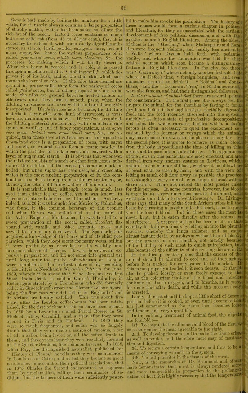 Cocoa is liest mado by boiling ibc mixtui-o for a little while, for it nearly always contains a largo proportion of starchy matter, which has been added to dilute the rich fat of the cocoa. Indeed cocoa contains so much bntter or solid iiit (from 48 to 50 per cent.), that it is necessary to reduce it with some easily digestible sub- stance, as starch, lentil powder, carageon moss, Iceland moss, sugar, &c.—hence the various preparations of it called graiiulaicd cocoa, soluble cocoa, chocolate, Sec, the processes for making which I will briefly describe. When the berry is roasted and is cold, it is passed through a machine called a  kibbling-mill, which de- prives it of its husk, and of the thin skin which sur- rounds tho kernal or nib. If the nibs thus cleaned are ground in proper mills, they form the variety of cocoa called faked cocoa, but if other preparations are to be made, tho nibs are ground between heated rollers or otherwise, until they form a smooth paste, when the diluting substances are mixed with it and are thoroughly incorporated. If aoliible cocoa is to be made, the diluting material is sugar with some kind of arrowroot, as tous- les-mois, maranta, curcuma, &c. If chocolate is requii-ed, tho diluting material is sugar only, with some flavouring- agent, as vanilla; and if fancy preparations, as caragcen moss cocoa, Iceland moss cocoa, lentil cocoa, &c., are re- quired, then these several substances are incorporated. Granulated cocoa is a preparation of cocoa, with sugar and starch, so ground as to form a coarse powder, in which the particles of broken cocoa are covered with a layer of sugar and starch. It is obvious that whenever the mixture consists of starch or other farinaceous sub- stance, the solution of the cocoa preparation must be boiled; but when sugar has been used, as in chocolate, which is the most ancient prepai'ation of it, the com- bination is such as to require no culinary treatment, or, at most, the action of boUing water or boiling milk. It is remai-kable that, although cocoa is much less used than either tea or coffee, yet it was known in Europe a century before either of the others. As early, indeed, as 1520 it was brought fi'om Mexico by Columbus, who found it the common beverage of the people; and when Cortes was entertained at the court of the Aztec Emperor, Montezuma, he was treated to a sweet preparation of the cocoa, called chocollutl, fla- 1 voured with vanilla and other aromatic spices, and served to him in a golden vessel. The Spaniards thus acquired a knowledge of the berry and of its chief pre- paration, which they kept secret for many years, selling : it very profitably as chocollat to tho wealthy and luxurious classes of Europe. It was, however, an ex- .. pensive preparation, and did not come into general use until long after tho public coffee-houses of London were established. ' Tho earliest notice of it, according to Hewitt, is inNeedham's 3lcrcurins Politicus, for June, 1059, wherein it is stated that chocolate, an excellent West India drink, is sold in Queen's Head-alley, in ('■ Bishopsgate-street, by a Frenchman, who did formerlj' sell it in Gracechiu-ch-street and Clement's-Churchyard, being the first man who did sell it in England: and its virtues are highly extolled. This was about fivo )• years after the London coffee-houses had been estab- lished, for the first of thom is said to have been opened in 1G50, by a Levantine named Pascal Eo-ssee, in St. Michael's-alloy, Cornhill; and a year after they were (ipcned in Paris and in Holland. In 1660 they were so much frequented, and coffee was so largely drank, that they w;;ro maile a source of revenue, a tax of 4d. a gallon being levied on all the coffee drank in I hoin ; and three years later they were regularly licensr d at the Quarter Sessions, like common tavi rns. In 1G08, when Ray, tho distinguishcjd nnturalist, publi.shed hi.s  History of I'laiils, ho tolls us they were as numerous in London as at Cairo ; and at last they became so groat a nui.tancc. on account of their political association.s, that in 1675 Charles tho Second endeavoured to_ suppress (horn by proclamation, calling them seminaries of se- dition ; but tho keepers of them were sufficiently power- ful to mako him revoke the prohibition. The history of those houses would foi-m a curious chapter in pohtici^ and literature, for they are associated with the earliest development of freo political discussion, and with thi. greatest nsmies in English literature. Among the oldosi of them is the  Grecian, where Shakespeare and llan Bon were frequent visitors; and hardly less ancient u  Wills, where Dryden held forth with pedanti(: vanity, and where the foundation was laid for that critical acumen which soon became a distinguishing: feature in English literatui'e. In the city, too, then: was  Grarraway's where not only was tea first sold, but where, in Defoe's time,  foreign banguiers, and evei. ministers resorted to drink it.  Robins and Jona- thans, and tho  Cocoa-nut Tree, in St. James-street, were also famous, and had their distinguished followers. In the treatment of animal food there are several point- for consideration. In the first jdace it is always best t'j prepare the animal for the shambles by fasting it for a few hours before it is slaughtered, as partially digest food, and the food recently absorbed into the systeJ quickly pass into a state of putreftictive decompositid and taint the whole carcase; besides which, a da5 repose is often necessary to quell the excitement easioncd bj' the joimiey or voyage which the animi may have made on its way to the place of slaughter. li- the second place, it is proper to remove as much blood from the body as possible at the time of killing, as this i also is apt to pass into a state of decay. The regulations * of the Jews in this particular are most effectual, and are .' derived from very ancient statutes in Leviticus, which i ordain that no manner of blood, whether it be of fowl orr of beast, shall be eaten by man; and with the view of' letting as much of it flow away as possible, the practices is to slaughter every animal by cutting its throat with a:i sharp knife. There are, indeed, the most precise rules ■( for this purpose. In some countries, however, the blood.| is regarded as a verj- nutritious part of the animal, and i great pains are taken to prevent its escape. Dr. Liviug- stone says, that many of the South African tribes kill the i beast by thrusting a javelin into the heart, so as to pre- vent the loss of blood. But in these cases the meat is.^ never kept, but is eaten directly after the animal is a slaughtered. A proposition has also been made in this \ country for killing animals by letting au- into the pleunl cavities, whereby the lungs collapse, and so cau^ almost instant death by asph3-xia without loss of blood but the practice is objectionable, not merely becall^ of the liability of such meat to quick putrefaction, br.: also because of the difficulty of discovering disease in i: In the third place it is proper that the carcass of tl. animal should bo allowed to cool and set thoroughh before it is packed for conveyance to the market. 1 this is not properly attended to it soon decays. It sli also be packed loosely, or even freely exposed : au-, as the colouring matter of the blood and ui . continue to absorb oxygen, and to breathe, as it wore, for some time after death, and while this goes on decay) is arrested. Lastly, all meat should be kept a little short of decom- position before it is cooked, or even until docompo.Mtion has just commenced, as the tissue then becomes looso- and tender, and very digestible. In the culinary treatment of animal food, the oTjcctar are fourfold:— 1st. To coagulate tho albumen and blood of the tissues,- 80 as to render tho meat agreeable to tho sight. 2nd. To develop flavours, and to maTvO the tissue ■ as well as tisnder, and therefore more easy of ni tion and digestion. 3d. To secure a certain tcmperntwre, and thus to be means of conveying warmth to the system. 4th. 'J'o kill par isiti's in the tissues of the meat. Now, as the rcsoarohcs of Dr. Beaumont and others it have demonstrated that meat is always rendered more» and more indigestible in proportion to the pre; action of heat, it is highly necessary that the tomp>-1 .i