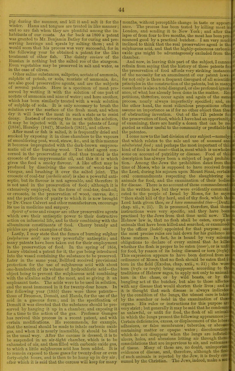 pig diu-ing the summer, and Irill it and salt it for tlio winter, llama and tonguos are treated in like manner ; and so are fish when they are plentiful among the in- habitants of our coasts. As far back as 1800 a patent was granted to Mr. Benjamin Batley for cxu'iug and pre- serving herrings and sprats by salting them; and it would seem that his process was very successful, for in the following year ho obtained a patent for the like treatment of other fish. The dainty caviare of the Eussian is nothing hut the salted roe of the sturgeon. Even vegetables may he preserved in salt and water, as in the case of olives. Other saline substances, saltpetre, acetate of ammonia, sulphite of potash, or soda, muriate of ammonia, &c., are also good preservative agents, and are the subjects of several patents. Here is a specimen of moat pre- served by wetting it with the solution of one part of acetate of ammonia and nine of water; and here another, which has heen similarly treated with a weak solution of sulphite of soda. It is only necessary to hrush the solution over the surface of the fresh meat, and when dry it will leave the meat in such a state as to resist decay. Instead of covering the meat with the solution, it may be injected with it, as in the patents of Long (1834), Horsley (1847), Murdoch (1851), and others. After meat or fish is salted, it is frequently dried and smoked by exposing it in close chambers to the vapours of smouldering peat, wood, straw, &c., and in this manner it becomes impregnated with the dark-brown empyreu- matic oil of tho burning wood. The chief agent con- cerned in the preservation of food thus treated is the creosote of the empyreumatic oU, and this it is which gives the food a smoky flavour. A like effect may be produced hy dissolving the creosote of wood-tar ia vinegar, and brushing it over the salted joint. The creosote of coal-tar {carbolic acid) is also a powerful anti- septic, hut its flavour is not agreeahle, and therefore it is not used in the preservation of food ; although it is extensively employed, in the form of coal-tar, dead-oil, or creosote, in the preservation of wood, canvas, &c.; and the perfection of purity to which it is now brought by Dr. Grace Calvert and other manufacturers, encourage its use in medicine and surgery. Spirit of wine and vinegar are other preservative agents which owe their antiseptic power to their destructive action on infusorial life, and to their combining with the albuminous constituents of food. Cherry hrandy and pickles are good examples of this. Lastly, I may state that the fumes of burning sulphur {sul2)hurous acid) are very powerfully antiseptic; and many patents have been taken out for their employment in the preservatipn of food. In the spring of 1854, Laury obtained a patent for it, the gas being introduced into the vessel containing the substance to bo preserved. Later in the same year, Bellford received provisional protection for the use of sulphurous acid with about one-hundredth of its volume of hydrochloric acid—the object being to prevent the sulphurous acid combining ■with the alkaline salts of tho meat, and so giving it an unpleasant taste. The acids were to be used in solution, and the meat immersed in it for twenty-fom* hours. In the following year (1865) there wore three patents— those of Brooman, Demait, and Hands, for tho uso of the acid in a gaseous form; and in the specification of Demait it was directed that the substance should be pre- served by hanging it up in a chamber, and exposing it for a time to the action of the gas. Professor Gamgee has revived this process in a recent patent, and with certain modifications. He recommends, for example, that tho animal should be made to inhnlc carbonic oxide gas, and when it is nearly insensible, it should bo bled in the usual way. After tho carcase is dressed, it is to bo suspended in an air-tight chamber, which is to be exhausted of air, and then filled with carbonic oxide gas, to which a little sulphurous acid has been added. It is to remnin exposed to these gases for twenty-four or even forty-eight hours, and is then to be liung up in dry air, (ifter which it ia said that tho carcass will keep for many months, without perceptible change in taste or appear ance. The process has been tested by killing meat ii London, and sending it to New York ; and after tin lapse of from four to five months, the meat has been pro nounced good by a practical butcher. I am very mu( i inclined to think that the real preservative agent is th' sulphurous acid, and that the highly-poisonoua carbonii oxide gas might be advantageously excluded from th^ chamber. And now, in leaving this part of the subject, I canno refrain from saying that the history of these patents fo the preservation of food aflbrds very striking instam of the necessity for an amendment of our patent la\N - for not only is there a frequent disregard of all scientiii principles in the construction of the patents, but in man; cases there is also a total disregard, or else profound ignor ance, of what has already been done in the matter, lie petitions, therefore, occur again and again of the sami process, ncaiiy always imperfectly specified; and, oi the other hand, the most ridiculous propositions oftei assume an importance as if for no other object than tha of obstructing invention. Out of the 121 jmtents fo; the preservation of food, which I have had an opportunity of examining, there are hardly a dozen that can be re garded as either useful to the community or profitable tc the patentee. I come now to the last division of our subject—namely that which relates to the sale and use of unsound am adnlierated food ; and perhaps the most important of thi kind of food is bad meat—that is, meat which is unwhole some on account of putridity or disease. Food of thi description has always been a subject of legal prohibi tion. Among the Jews the prohibition dates from thii n time of Moses, who is supposed to have received froirv^ the Lord, during his sojourn upon Movmt Sinai, certair oral commandments respecting the slaughtering o animals for food, and the examination of their bodiei^ for disease. There is no account of these commandment in the written law, but they were evidently communi cated to the people of Israel by Moses, for he says  thou shalt IdU of thy herd, and of thy flock, which th' Lord hath given thee, as I have commanded thee—(Deut.: chap, xii., v. 21). It is presumed, therefore, that thest- instructions were very specific, and they have beei practised by the Jews from that time until now. Tho Hebrew law is, that no flesh shall be eaten, except o<i animals that have been kQled and searched, or examineck by the officer {bodek) appointed for that purpose; anc the most precise rules are laid down for his guidance ii these matters. In fact, he is bound by very solemn obligations to declare of every animal that he kilWi whether the flesh is proper to bo eaten {cascr), or is unfif for food, by reason of its being diseased or torn {trcftijf This expression appears to have been derived from as ordinance of Moses, that no flesh should be eaten thatii torn in tlie field (Exodus, chap, xxii., v. 31); the wow torn {trefa or tcrcfa) being supposed, according to Hil traditions of Hebrew sages, to apply not only to animali torn in tho chase, or by wild beasts, or by thfc bungling act of tho butcher, but also to those afFecfc' with any disease that would shorten their lives ; and it is thought that such disease is always indicate* by the condition of tho lungs, the utmost care is take) by tho searcher or bodek in the examination of the? organs. His rules or instructions for this purpose ai very strict; but generally it may be said that he condemn as unlawful, or unfit for food, the llcsh of all animali in which tlie Imigs present the following appearances Certain deficiencies, excess, or displacement of the lohe? adhesions, or false membranes; tubercles, or nl containing matter or opaque water; discoloui.. wliich do not disappear when the lungs are inflatcu ulcers, holes, and abrasions letting air throu£,h then; consolidations th.at are impervious to air, and rottc nncs of tissue. Many of these are, no doubt, unim])oiian evidences of disease, and, therefore, although tlio lif s of such animals is rejected by the Jew, it is freely con sumcd by the Christian. The Jews, indeed, make a soi