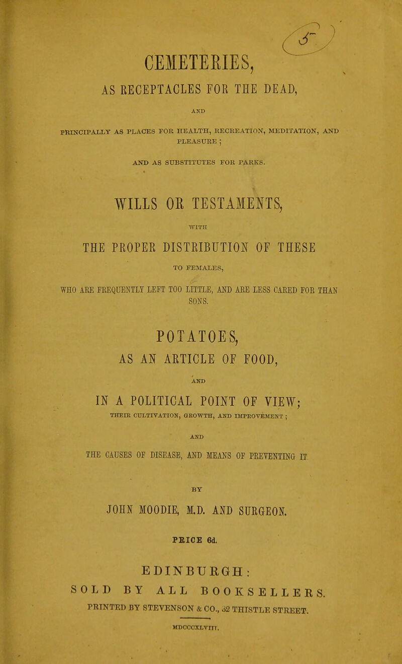 CEMETERIES, AS RECEPTACLES FOR THE DEAD, AND PRINCIPAXLY AS PLACES FOR HEALTH, RECREjVTION, MEDITATION, AND PLEASURE ; AND AS SUBSTITUTES FOR PARKS. WILLS OR TESTAMENTS, WITH THE PROPER DISTRIBUTION OF THESE TO FEMAXES, WHO ARE FREQUENTLY LEFT TOO LITTLE, AUD AEE LESS CARED FOB THAN SONS, POTATOES, AS AN ARTICLE OF FOOD, AKD IN A POLITICAL POINT OF VIEW; THEIR CULTIVATION, OEOWTH, AND IMPROVEMENT ; AND THE CAUSES OF DISEASE, AKJ) mm OF PREVENTING IT BY JOHN MOODIE, M.D. AND SURGEON. FBICE 6d. EDINBURGH: SOLD BY ALL BOOKSELLERS. PRINTED BY STEVENSON & CO., 62 THISTLE STREET. HDOCOXLVIIT.