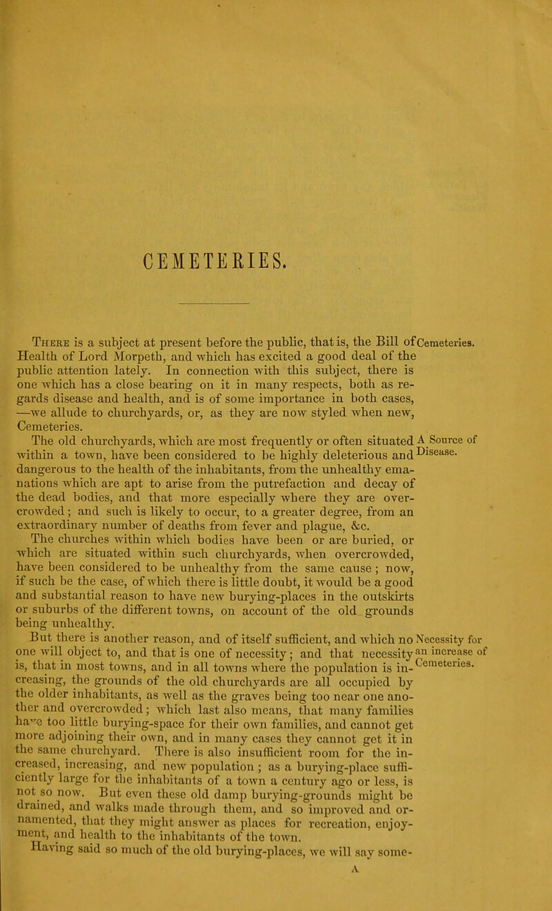 There is a subject at present before the public, that is, the Bill of Cemeteries. Health of Lord Morpeth, and which has excited a good deal of the public attention latelj. In connection with this subject, there is one which has a close bearing on it in many respects, both as re- gards disease and health, and is of some importance in both cases, —we allude to churchyards, or, as they are now styled when new, Cemeteries. The old churchyards, which are most frequently or often situated A Source of within a town, have been considered to be highly deleterious and-'^'^®''^®- dangerous to the health of the inhabitants, from the unhealthy ema- nations which are apt to arise from the putrefaction and decay of the dead bodies, and that more especially where they are over- crowded ; and such is likely to occur, to a greater degree, from an extraordinary number of deaths from fever and plague, &c. The churches within which bodies have been or are buried, or which are situated within such churchyards, when overcrowded, have been considered to be unhealthy from the same cause ; now, if such be the case, of which there is little doubt, it would be a good and substantial reason to have new burying-places in the outsldrts or suburbs of the different towns, on account of the old grounds being unhealthy. But there is another reason, and of itself sufficient, and which no Necessity for one will object to, and that is one of necessity; and that necessity'''^i increase of is, that in most towns, and in all toAvns where the population is in-^^™^*'^^^- creasing, the grounds of the old churchyards are all occupied by the older inhabitants, as well as the graves being too near one ano- ther and overcrowded; which last also means, that many families hae too little burying-spacc for their own families, and cannot get more adjoining their own, and in many cases they cannot get it in the same churchyard. There is also insufficient room for the in- creased, increasing, and new population ; as a burying-place suffi- ciently large for the inhabitants of a town a century ago or less, is not so now. But even these old damp burying-grounds might be drained, and walks made through them, and so improved and or- namented, that they might answer as places for recreation, enjoy- ment, and health to the inhabitants of the town. Having said so much of the old burying-places, we will say some-