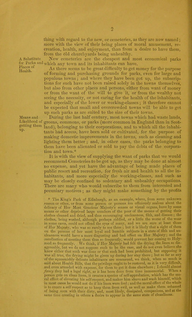 thing with regard to the new, or cemeteries, as they are now named ; more with the view of their being places of moral amusement, re- creation, health, and enjoyment, than from a desire to have them, from the old chnrcliyards being unhealthy. A Substitute New cemeteries are the cheapest and most economical parks for Parks and ^yj^icii j^j^y town and its inhabitants can have. Health there seems to be great difficulty to get money for the purpose of forming and purchasing grounds for parks, even for large and populous towns ; and where they have been got up, the subscrip- tions for such have not been raised solely in the towns themselves, but also from other places and persons, either from want of money or from tlie want of the will to give it, or from the wealthy not seeing the necessity, or not caring for the health of the inhabitants, and especicilly of the lower or working-classes ; it therefoi'e cannot be expected that small and overcrowded toAvns will be able to get up such parks as are suited to the size of their towns. Means and During the last half century, most towns which had waste lauds. Likelihood of gi-eens, commons, or parks (more common in England than in Scot- getting them land), belonging to their corporations, and to which all the inhabi- tants had access, have been sold or cultivated, for the purpose of making domestic improvements in the towns, such as cleaning and lighting them better ; and, in other cases, the parks belonging to them have been alienated or sold to pay the debts of the corpora- tion and town.* It is with the view of supplying the want of parks that we would recommend Cemeteries to be got up, as they may be done at almost no expense, and yet have the advantage of being made places of public resort and recreation, for fresh air and health to all the in- habitants, and more especially the working-classeSj and such as may be closely confined to sedentary and unhealthy occupations. There are many who would subscribe to them from interested and pecuniary motives ; as they might make something by the profits * Tlie King's Park of Edinburgh, as an example, where, from some unkno>ni reason or other, or from some person or persons too officiously zealous about the delicacy of Her Most Gracious Majesty's senses or visual organs, liave by some means or other deprived large numbers of the poor of the means of getting their clothes cleaned and dried, and thus encouraging uncleanness, filth, and disease ; the clothes, being washed, although perhaps riddled, or a little the worse of the wear in some cases, could not offend the eyes of many, and we are sure at least those of Her Majesty, who was so rarely to sec them ; hut it is lilcely tliat a sight of them on the persons of lier most loyal and liumble subjects in a state of filth and un- cleanness would have a more disgusting and bad effect on Her ^lajesty; and the recollection of meeting them thus so frequently, would prevent her coming to Holy- rood so frequently. We think, if Her Majesty had felt the drj-ing the linen so dis- agreeable, but we do not suppose such to bo the case, and do not even believe she knew either that such was done or that such liad been prohibited, but supposing it was all true, the di7ing might be given up during her stay there ; but so far as any of the squeamislily delicate inhabitants are concerned, wo think, when so much is said about Health Bills, that the jjrivilcgo ought to bo restored, as it is very difficult, and even attended with expense, for them to get it done elsewhere ; I should almost fanaj they had a legal right, as it lias been done from time immemorial. A^ hen a person gets on clean linen, it creates a species of self-approbation, which has the mo- ral effect of elevating his self-respect, and makes lum shave and wash liinisolf, wliich in most cases he would not do if his linen were foul; and the moral effect of the whole is to create a self respect so to keep them from evil, as well .as make them ashamed of being seen with their dirty, and, most likely, dissipated, comivinions, and at the same time creating in others a desire to appear in the same state of cleanliness.