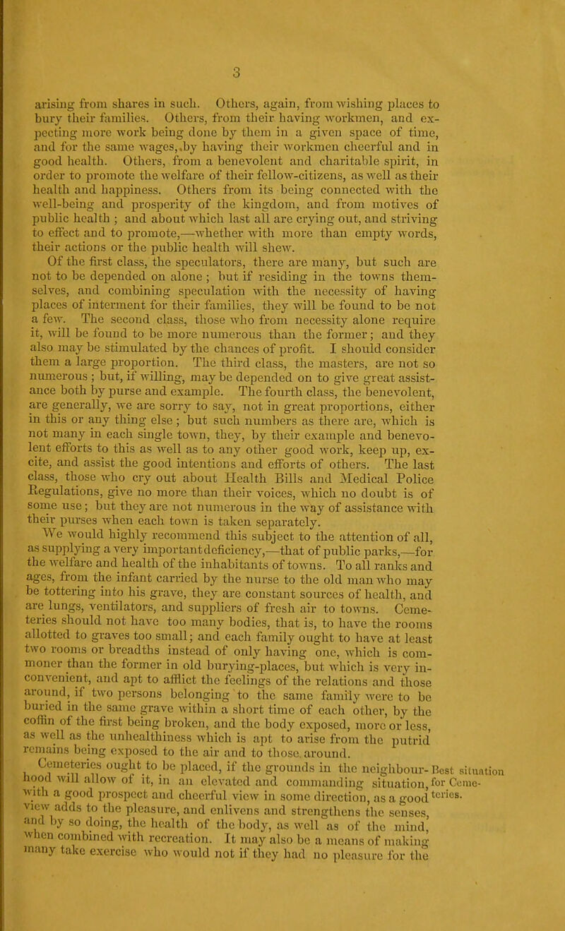 ai'ising from shares in sucli. Others, again, from wishing places to bury their families. Others, from their having workmen, and ex- pecting more work being done by them in a given space of time, and for the same Avages,.by having their workmen cheerful and in good health. Others, from a benevolent and charitable spirit, in order to promote the welfare of their fellow-citizens, as well as their health and happiness. Others from its being connected with the well-being and prosperity of the kingdom, and from motives of public health ; and about which last all are crying out, and striAnng to effect and to promote,—whether with more than empty words, their actions or the public health Avill shew. Of the first class, the speculators, there are many, but such are not to be depended on alone ; but if residing in the towns them- selves, and combining speculation with the necessity of having places of interment for their families, they will be found to be not a few. The second class, those who from necessity alone require it, will be found to be more numerous than the former; and they also may be stimulated by the chances of profit. I should consider them a large proportion. The third class, the masters, are not so numerous ; but, if willing, may be depended on to give great assist- ance both by purse and example. The fourth class, the benevolent, are generally, we are sorry to say, not in great proportions, either in this or any thing else ; but such numbers as there are, which is not many in each single town, they, by their example and benevo- lent efforts to this as well as to any other good work, keep up, ex- cite, and assist the good intentions and efforts of others. The last class, those who cry out about Health Bills and Medical Police Regulations, give no more than their voices, which no doubt is of some use; but they are not numerous in the way of assistance with their purses when each town is taken separately. We would highly recommend this subject to the attention of all, as supplying a very important deficiency,—that of public parks,—for the welfare and health of the inhabitants of towns. To all ranks and ages, from the infant carried by the nurse to the old man Avho may be tottering into his grave, they are constant sources of health, and are lungs, ventilators, and suppliers of fresh air to towns. Ceme- teries should not have too many bodies, that is, to have the rooms allotted to graves too small; and each family ought to have at least two rooms or breadths instead of only having one, which is com- moner than the former in old burying-places, but which is very in- convenient, and apt to afflict the feelings of the relations and those around, if two persons belonging to the same family were to be buried in the same grave within a short time of each other, by the cofiin of the first being broken, and the body exposed, more or less, as well as the unhealthiness which is apt to arise from the putrid remains being exposed to the air and to those, around. Cemeteries ought to be placed, if the grounds in the neighbour-Best siiuaiion Hood will allow of It, in an elevated and commanding situation, for Come- with a good prospect and cheeiful view in some direction, as a good view adds to the pleasure, and enlivens and strengthens the senses and by so doing, tlie health of the body, as well as of tlic mind' when combined Avith recreation. It may also be a means of making many take exercise who would not if they had no pleasure for the