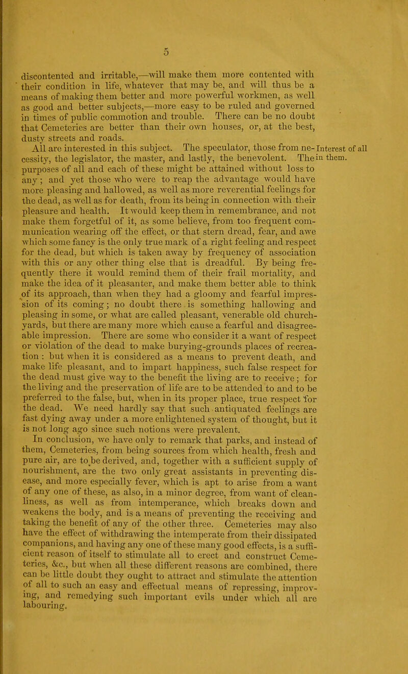 discontented and irritable,—will make them more contented with their condition in life, whatever that may be, and will thus be a means of making them better and more powerful workmen, as well as good and better subjects,—more easy to be ruled and governed in times of public commotion and trouble. There can be no doubt that Cemeteries are better than their own houses, or, at the best, dusty streets and roads. All are interested in this subject. The speculator, those from ne- Interest of all cessity, the legislator, the master, and lastly, the benevolent. The in tliem. purposes of all and each of these might be attained Avithout loss to any ; and yet those who Avere to reap the advantage would have more pleasing and hallowed, as well as more reverential feelings for the dead, as well as for death, from its being in connection with tlieir pleasure and health. It would keep them in remembrance, and not make them forgetful of it, as some believe, from too frequent com- munication wearing off the effect, or that stern dread, fear, and awe which some fancy is the only true mark of a right feeling and respect for the dead, but which is taken away by frequency of association with this or any other thing else that is dreadful. By being fre- quently there it would remind them of their frail mortality, and make the idea of it pleasanter, and make them better able to think of its approach, than Avhen they had a gloomy and fearful impres- sion of its coming; no doubt there is something halloAving and pleasing in some, or what are called pleasant, venerable old church- yards, but there are many more Avhich cause a fearful and disagree- able impression. There are some who consider it a Avant of respect or violation of the dead to make burying-grounds places of recrea- tion : but when it is considered as a means to prevent death, and make life pleasant, and to impart happiness, such false i-espect for the dead must give Avay to the benefit the living are to receive; for the living and the preservation of life are to be attended to and to be preferred to the false, but, Avhen in its proper place, true respect for the dead. We need hardly say that such antiquated feelings are fast dying away under a more enlightened system of thought, but it is not long ago since such notions were prevalent. In conclusion, Ave have only to remark that parks, and instead of them, Cemeteries, from being sources from Avhich health, fresh and pure air, are to be derived, and, together Avith a sufficient supply of nourishment, are the two only great assistants in preventing dis- ease, and more especially fever, Avhich is apt to arise from a Avant of any one of these, as also, in a minor degree, from AA^ant of clean- liness, as Avell as from intemperance, Avhich breaks doAvn and weakens the body, and is a means of preventing the receiving and taking the benefit of any of the other three. Cemeteries may also have the effect of AvithdraAving the intemperate from their dissipated companions, and having any one of these many good effects, is a suffi- cient reason of itself to stimulate all to erect and construct Ceme- teries, &c., but Avhen all these different reasons are combined, there can be little doubt they ought to attract and stimulate the attention of all to such an easy and effectual means of repressing, improA'- ing, and remedying such important evils under Avhich all are labouring.
