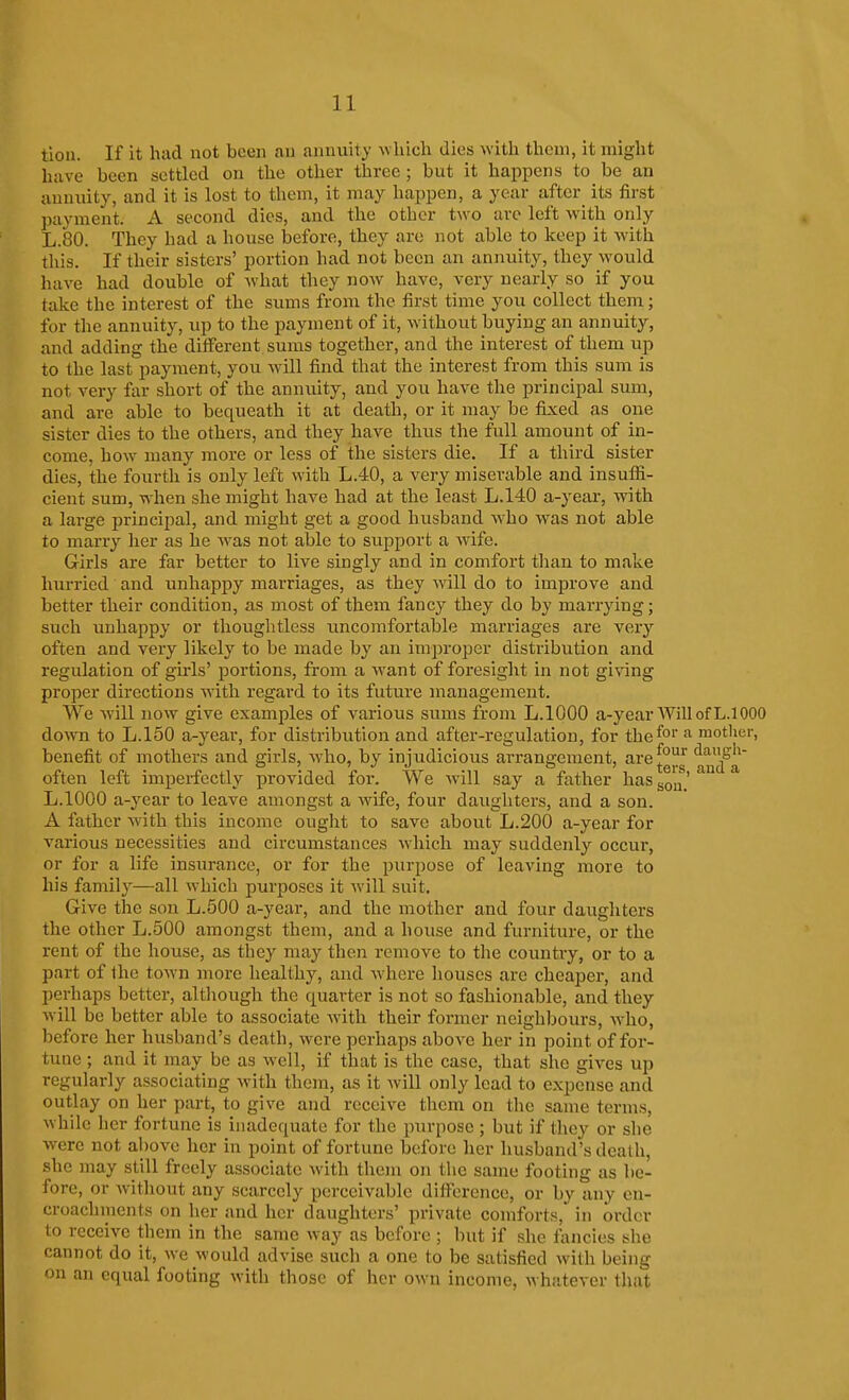 tioii. If it had not been an annuity which dies with them, it might have been settled on the other three; but it hajipens to be an annuity, and it is lost to them, it may happen, a year after_ its first payment. A second dies, and the other two arc left with only L.80. They had a house before, they are not able to keep it with this. If their sisters' portion had not been an annuity, they would have had double of what they now have, very nearly so if you take the interest of the sums from the first time you collect them; for the annuity, up to the payment of it, without buying an annuity, and adding the different sums together, and the interest of them up to the last payment, you will find that the interest from this sum is not very far short of the annuity, and you have the principal sum, and are able to bequeath it at death, or it may be fixed as one sister dies to the others, and they have thus the full amount of in- come, how many more or less of the sisters die. If a third sister dies, the fourth is only left with L.40, a very miserable and insuffi- cient sum, when she might have had at the least L.140 a-year, with a large principal, and might get a good husband who was not able to marry her as he was not able to support a wife. Girls are far better to live singly and in comfort than to make hurried and unhappy marriages, as they will do to improve and better their condition, as most of them fancy they do by marrying; such unhappy or thoughtless uncomfortable marriages are very often and very likely to be made by an improper distribution and regulation of girls' portions, from a want of foresight in not giving proper directions with regard to its future management. We Avill now give examples of various sums from L.IOOO a-year Will of L.l000 dovra to L.150 a-year, for distribution and after-regulation, for the^o' motlier, -PAX benefit of mothers and girls, who, by injudicious arrangement, are^°^ and a often left imperfectly provided for. We will say a father haSgQu' L.IOOO a-year to leave amongst a wife, four daughters, and a son. A father with this income ought to save about L.200 a-year for various necessities and circumstances which may suddenly occur, or for a life insurance, or for the purpose of leaving more to his family—all which purposes it will suit. Give the son L.500 a-year, and the mother and four daughters the other L.500 amongst them, and a house and furniture, or the rent of the house, as they may then remove to the country, or to a part of the toAvn more healthy, and where houses are cheaper, and perhaps better, although the quarter is not so fashionable, and they will be better able to associate with their former neighbours, who, before her husband's death, were perhaps above her in point of for- tune ; and it may be as well, if that is the case, that she gives up regularly associating Avith them, as it will only lead to expense and outlay on her part, to give and receive them on the same terms, while her fortune is inadequate for the purpose ; but if they or she were not above her in point of fortune before her liusband's death, she may still freely associate with them on the same footing as be- fore, or Avithout any scarcely perceivable difierence, or by any en- croachments on her and her daughters' private comforts, in order to receive them in the same way as before ; but if she tancies she cannot do it, we would advise such a one to be satisfied with being on an equal footing with those of her own income, whatever that