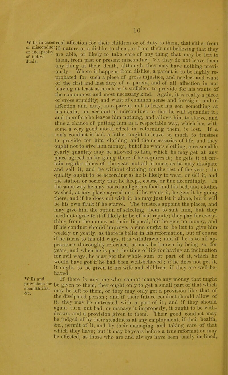 Wills in cases veal affection for tlieir children or of duty to tlieni, that either from of raiscouduct jij natui'e or a dislike to them, or from their not believing that they of indm^''^ ■^''^ ^^^^^y ^'-^^^ ^^^'^ '^^ ^^^S tliat may be left to duals. them, from past or present misconduct, &c. they do not leave them any thing at their death, although they may have nothing previ- ously. Where it happens from dislike, a parent is to be highly re- probated for such a piece of gross injustice, and neglect and want of the first and last duty of a parent, and of all affection in not leaving at least as much as is sufficient to provide for his wants of the commonest and most necessary kind. Again, it is i-eally a piece of gross stupidity*, and Avaht of common sense and foresight, and of affection and duty, in a parent, not to leave his son something at his death, on account of misconduct, or that he will squander it; and therefore he leaves him nothing, and alloAvs him to starve, and thus a chance of putting him in a respectable way, Avhich has with some a very good moral effect in reforming them, is lost. If a son's conduct is bad, a father ought to leave so much to trustees to provide for him clothing and the necessaries of life, and they ought not to give him money; but if he wants clothing, a reasonable yearly quantity may be allowed to him, which he may get at any place agreed on by going there if he requires it; he gets it at cer- tain regular times of the year, not all at once, as he may dissipate and sell it, and be without clothing for the rest of the year ; the quality ought to be according as he is likely to wear, or sell it, and the station or society that he keeps, coarse or fine accordingly. In the same way he may board and get his food and his bed, and clothes washed, at any place agreed on ; if he wants it, he gets it by going there, and if he does not wish it, he may just let it alone, but it will be his own fault if he starve. The trustees appoint the places, and may give him the option of selecting them to suit him, but they need not agree to it if likely to be of bad repute; they pay for every- thing from the money at their disposal, but he gets no money, and if his conduct should improve, a sum ought to be left to give him weekly or yearly, as there is belief in his reformation, but of course if he turns to his old ways, it is withdrawn ; and if he is to all ap- pearance thoroughly reformed, as may be known by being so for years, and when he is past the time of life for having an inclination for evil ways, he may get the whole suni or part of it, which he would have got'if he had been well-behaved ; if he does not get it, it ought to be given to his wife and children, if they are well-be- haved. Wills and If there is any one who cannot manage any money that might provisions for be given to them, they ought only to get a small part of that which spendthrifts, ^^^^ j^^^ ^^^^^^^ ^^^^^ ^^^^ ^^^^^ ^ provision like that of the dissipated person; and if their future conduct should allow of it, they may be entrusted with a part of it; and if they should again turn out bad, or manage it improperly, it ought to be with- drawn, and a provision given to them. Their good conduct may be judged of by their steadiness at any employment, if their health, &c., permit of it, and by their managing and taking care of that which they have; but it may be years before a true reformation may be effected, as those who are and always have been badly inclined,