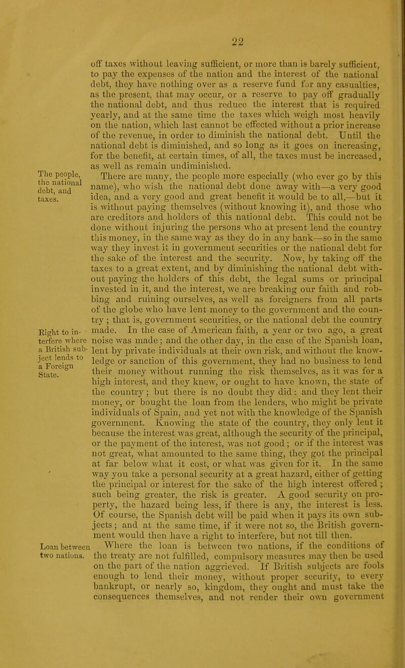 The people, the national debt, and taxes. off taxes without leaving sufficient, or more tliau is barely sufficient, to pay the expenses of the nation and the interest of the national debt, they have nothing over as a reserve fund for any casualties, as the present, that may occur, or a reserve to pay off gradually the national debt, and thus reduce the interest that is required yearly, and at the same time the taxes which weigli most heavily on the nation, which last cannot be effected without a prior increase of the revenue, in order to diminish the national debt. Until the national debt is diminished, and so long as it goes on increasing, for the benefit, at certain times, of all, the taxes must be increased, as well as remain undiminished. There are many, the people more especially (who ever go by this name), who wish the national debt done away with—a very good idea, and a very good and great benefit it would be to all,—but it is without paying themselves (without knowing it), and those who are creditors and holders of this national debt. This could not be done without injuring the persons who at present lend the country this money, in the same way as they do in any bank—so in the same way they invest it in government securities or the national debt for the sake of the interest and the security. Now, by taking off the taxes to a great extent, and by diminishing the national debt with- out paying the holders of this debt, the legal sums or principal invested in it, and the interest, we are breaking our faith and rob- bing and ruining ourselves, as well as foreigners from all parts of the globe who have lent money to the government and the coun- try ; that is, government securities, or the national debt the country made. In the case of American faith, a year or two ago, a great terfere where noise was made ; and the other day, in the case of the Spanish loan, a British sub- lent \)j private individuals at their own risk, and without the know- ledge or sanction of this government, they had no business to lend their money without running the risk themselves, as it was for a high interest, and they knew, or ought to have known, the state of the country; but there is no doubt they did: and they lent their money, or bought the loan from the lenders, who might be private individuals of Spain, and yet not with the knowledge of the Spanish government. Knowing the state of the country, they only lent it because the interest was great, although the security of the principal, or the payment of the interest, was not good ; or if the interest Avas not great, what amounted to the same thing, they got the principal at far below what it cost, or what was given for it. In the same way you take a personal security at a great hazard, either of getting the principal or interest for the sake of the high interest offered ; such being greater, the risk is greater. A good security on pro- perty, the hazard being less, if there is any, the interest is less. Of course, the Spanish debt Avill be paid when it pays its own sub- jects ; and at the same time, if it were not so, the British govern- ment would then have a right to interfere, but not till then. Loan between Where the loan is between two nations, if the conditions of two nations, the treaty are not fulfilled, compulsory measures may then be used on the part of the nation aggrieved. If British subjects are fools enough to lend their money, without proper security, to every bankrupt, or nearly so, kingdom, they ought and must take the Right to in- ject lends to a Foreign State. consequences themselves, and not render their own government