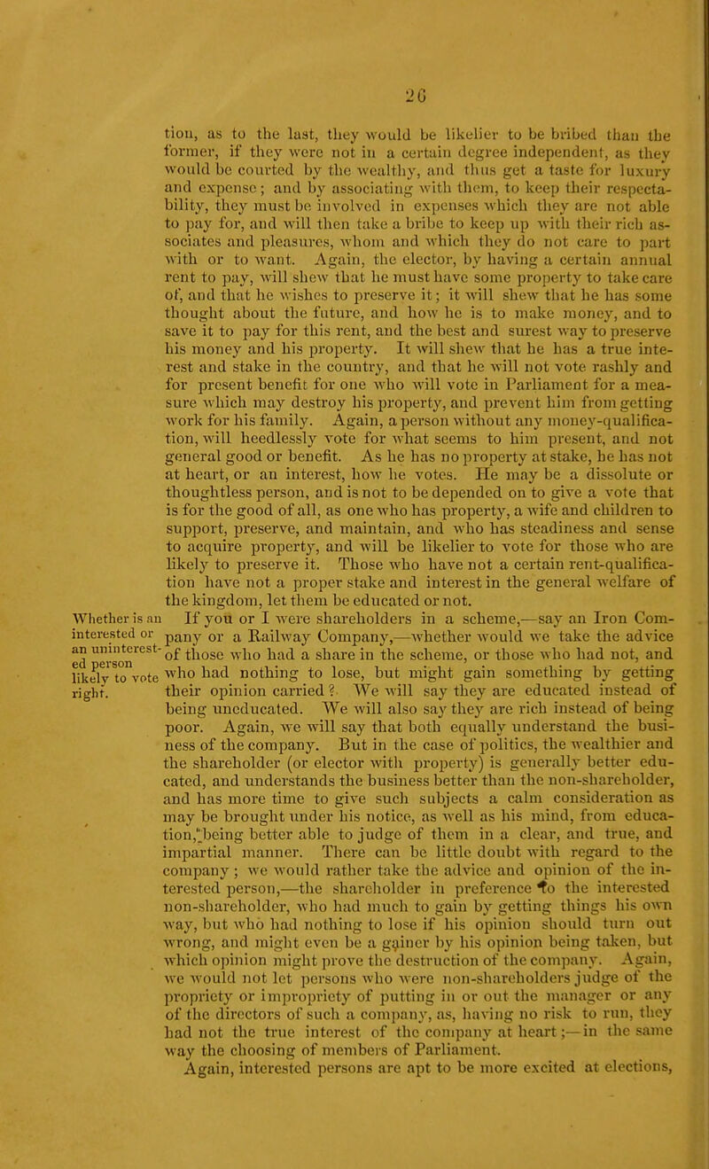 2G tiou, as to the lust, they would be likelier to be bribed than the former, if they wore not in a certain degree independent, as they would be courted by the wealthy, and tlius get a taste for luxury and expense; and by associating witli them, to keep their respecta- bility, they must be involved in expenses which they are not able to pay for, aud will then take a bribe to keep up with their rich as- sociates and pleasures, whom and which they do not care to part with or to want. Again, the elector, by having a certain annual rent to pay, will shew that he must have some property to take care of, and that he wishes to preserve it; it will shew that he has some thought about the future, and how he is to make money, and to save it to pay for this rent, and the best and surest way to preserve his money and his property. It will shew that he has a true inte- rest and stake in the country, and that he Avill not vote rashly and for present benefit for one who Avill vote in Parliament for a mea- sure which may destroy his property, and prevent him from getting work for his family. Again, a person without any money-qualifica- tion, will heedlessly vote for what seems to him present, and not general good or benefit. As he has no property at stake, be has not at heart, or an interest, how he votes. He may be a dissolute or thoughtless person, and is not to be depended onto give a vote that is for the good of all, as one who has property, a wife and children to support, preserve, and maintain, and who has steadiness and sense to acquire property, and will be likelier to vote for those who are likely to preserve it. Those who have not a certain rent-qualifica- tion have not a proper stake and interest in the general welfare of the kingdom, let them be educated or not. Whether is an If you or I were shareholders in a scheme,—say an Iron Corn- interested or pany or a Railway Company,—Avhether would we take the advice ed erson'^*'^'^^^ ^^'^^^ ^'^^ ^ share in the scheme, or those who had not, and likelv to vote '^^^^^ nothing to lose, but might gain something by getting righf. their opinion carried ? We will say they are educated instead of being uneducated. We will also say thej'- are rich instead of being poor. Again, we will say that both equally understand the busi- ness of the company. But in the case of jiolitics, the wealthier and the shareholder (or elector with property) is generally better edu- cated, and understands the business better than the non-shareholder, and has more time to give such subjects a calm consideration as may be brought under his notice, as well as his mind, from educa- tion,'j3eing better able to judge of them in a clear, and true, and impartial manner. There can be little doubt with regard to the company ; we would rather take the advice and opinion of the in- terested person,—the shareholder in preference ^o the interested non-shareholder, who had much to gain by getting things his own way, but who had nothing to lose if his opinion should turn out wrong, and might even be a gainer by his opinion being taken, but which opinion might prove the destruction of the company. Again, we would not let persons who were non-shareholders judge of the propriety or impropriety of putting in or out the manager or any of the directors of such a comi)any, as, having no risk to run, they had not the true interest of the company at heart;—in the same way the choosing of members of Parliament. Again, interested persons arc apt to be more excited at elections,