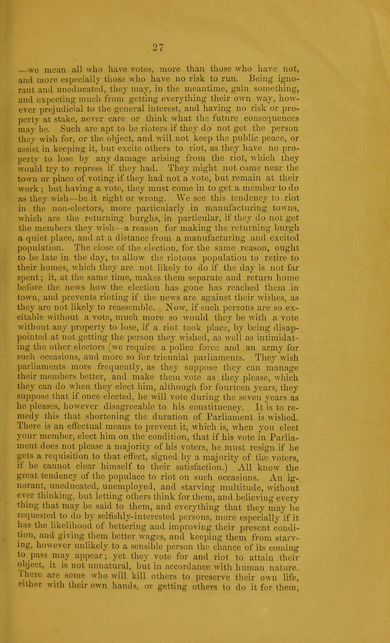 —we mean all who have votes, more than those who have not, and more especially those who have no risk to run. Being igno- rant and uneducated, they may, in the meantime, gain something, and expecting much from getting everything their own way, how- ever prejudicial to tbe general interest, and having no risk or pro- perty at stake, never care or think what the future consequences may be. Such are apt to be rioters if they do not get the person they wish for, or the object, and will not keep the public peace, or assist in keeping it, but excite others to riot, as they have no pro- perty to lose by any damage arising from the riot, which they would try to repress if they had. They might not come near the town or place of voting if they had not a vote, but remain at their work ; but having a vote, they must come in to get a member to do as they wish—be it right or wrong. We see this tendency to riot in the non-electors, more particularly in manufacturing towns, which are the returning burghs, in particular, if they do not get the members they wish—a reason for making the returning bui'gh a quiet place, and at a distance from a manufacturing and excited population. The close of the election, for the same reason, ought to be late in the day, to allow the riotous population to retire to their homes, which they are not likely to do if the day is not far spent; it, at the same time, makes them separate and return home before the news how the election has gone has reached them in town, and prevents rioting if the news are against their wishes, as they are not likely to reassemble. Now, if such persons are so ex- citable without a vote, much more so would they be with a vote without any property to lose, if a riot took place, by being disap- pointed at not getting the person they wished, as well as intimidat- ing the other electors (we require a police force and an army for such occasions, and more so for triennial parliaments. They wish parliaments more frequently, as they suppose the}' can manage their members better, and make them vote as they please, which they can do when they elect him, although for fourteen years, they suppose that if once elected, he will vote during the seven years as he pleases, however disagreeable to his constituency. It is to re- medy this that shortening the duration of Parliament is wished. There is an effectual means to prevent it, which is, w^hen you elect your member, elect him on the condition, that if his vote in Parlia- ment does not please a majority of his voters, he must resign if he gets a requisition to that effect, signed by a majority of the voters, if he cannot clear himself to their satisfaction.) All know the great tendency of the populace to riot on such occasions. An ig- norant, uneducated, unemployed, and starving multitude, without ever thinking, but letting others think for them, and believing every thing that may be said to them, and everything that they may be requested to do by selfishly-interested persons, more especially if it has the likelihood of bettering and improving their present condi- tion, and giving them better wages, and keeping them from starv- ing, however unlikely to a sensible person the chance of its coming to pass may appear; yet they vote for and riot to attain their object, it is not unnatural, but in accordance with human nature. There are some who will kill others to preserve their own life, either with their own hands, or getting others to do it for them,