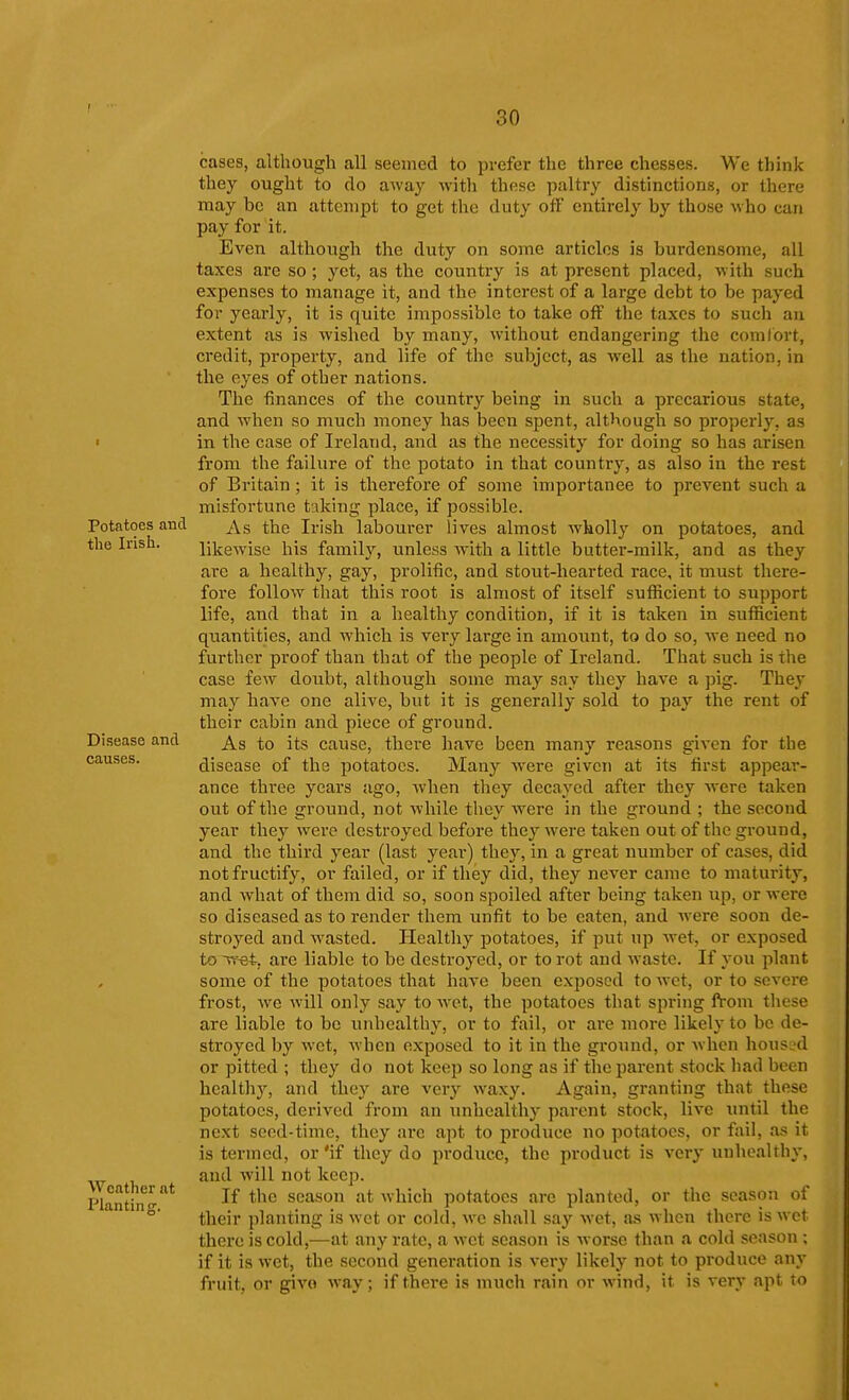 Potatoes and the Irish. Disease and causes. Weather at Plantinsr. cases, although all seemed to prefer the three chesses. We think they ought to do away with these paltry distinctions, or there may be an attempt to get the duty ofF entirely by those who can pay for it. Even although the duty on some articles is burdensome, all taxes are so; yet, as the country is at present placed, with such expenses to manage it, and the interest of a large debt to be payed for yearly, it is quite impossible to take off the taxes to such an extent as is wished by many, without endangering the comlort, credit, property, and life of the subject, as well as the nation, in the eyes of other nations. The finances of the country being in such a precarious state, and when so much money has been spent, although so properly, as in the case of Ireland, and as the necessity for doing so has arisen from the failure of the potato in that country, as also in the rest of Britain ; it is therefore of some importance to prevent such a misfortune taking place, if possible. As the Irish labourer lives almost wholly on potatoes, and likewise his family, unless with a little butter-milk, and as they are a healthy, gay, prolific, and stout-hearted race, it must there- fore follow that this root is almost of itself sufficient to support life, and that in a healthy condition, if it is taken in sufficient quantities, and which is very large in amount, to do so, we need no further proof than that of the people of Ireland. That such is the case few doubt, although some may say they have a pig. They may have one alive, but it is generally sold to pay the rent of their cabin and piece of ground. As to its cause, thei-e have been many reasons given for the disease of the potatoes. Many were given at its first appear- ance thi'ee years ago, when they decayed after they were taken out of the ground, not while they were in the ground ; the second year they were destroyed before they were taken out of the ground, and the third year (last year) they, in a great number of cases, did not fructify, or failed, or if they did, they never came to maturity, and what of them did so, soon spoiled after being taken up, or were so diseased as to render them unfit to be eaten, and were soon de- stroyed and Avasted. Healthy potatoes, if put up Avet, or exposed to Tret, are liable to be destroyed, or to rot and waste. If you plant some of the potatoes that have been exposed to wet, or to severe frost, we will only say to wet, the potatoes that spring fVom these arc liable to be unhealthy, or to fail, or are more likely to be de- stroyed by wet, when exposed to it in the ground, or when houSL'd or pitted ; they do not keep so long as if the parent stock had been healthy, and they are very waxy. Again, granting that these potatoes, derived from an tmhealthy parent stock, live until the next seed-time, they are apt to produce no potatoes, or fail, as it is termed, or 'if they do produce, the product is very unhealthy, and will not keep. If the season at which potatoes arc planted, or the season of their planting is M ct or cold, we shall say wet, as when there is wet there is cold,—at any rate, a wet season is Avorse than a cold season ; if it is Avet, the second generation is very likely not to produce any fruit, or giA'o Avay; if there is much rain or wind, it is very apt to