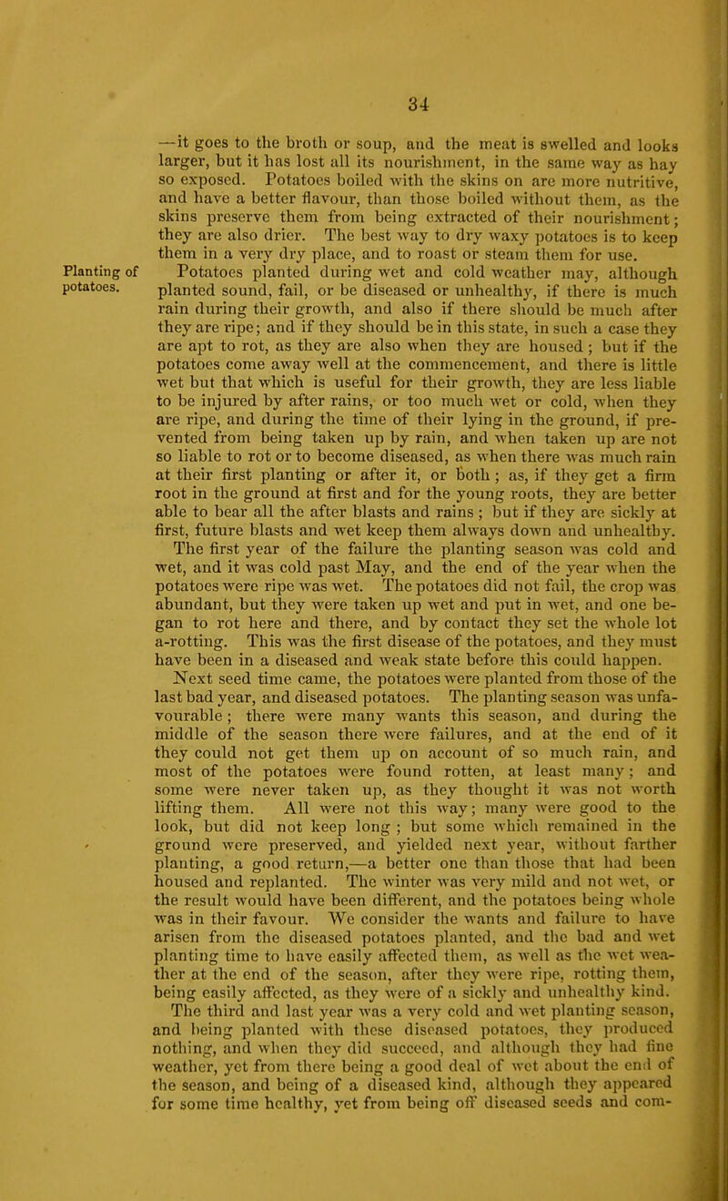 —it goes to the broth or soup, and the meat is swelled and looks larger, but it has lost all its nourishment, in the same way as hay so exposed. Potatoes boiled with the skins on are more nutritive, and have a better flavour, than those boiled without them, as the skins preserve them from being extracted of their nourishment; they are also drier. The best way to dry Avaxy ])otatoes is to keep them in a very dry place, and to roast or steam them for use. Planting of Potatoes planted during wet and cold weather may, although potatoes. planted sound, fail, or be diseased or unhealthy, if there is much rain during their growth, and also if there should be much after they are i-ipe; and if they should be in this state, in such a case they are apt to rot, as they are also when they are housed ; but if the potatoes come away well at the commencement, and there is little wet but that which is useful for their growth, they are less liable to be injured by after rains, or too much wet or cold, when they are ripe, and during the time of their lying in the ground, if pre- vented from being taken up by rain, and when taken up are not so liable to rot or to become diseased, as when there was much rain at their first planting or after it, or both; as, if they get a firm root in the ground at first and for the young roots, they are better able to bear all the after blasts and rains ; but if they are sickly at first, future blasts and wet keep them always down and unhealthy. The first year of the failure the planting season was cold and wet, and it was cold past May, and the end of the year when the potatoes were ripe was wet. The potatoes did not fail, the crop was abundant, but they were taken up wet and put in Avet, and one be- gan to rot here and there, and by contact they set the whole lot a-rottiug. This was the first disease of the potatoes, and they must have been in a diseased and weak state before this could happen. Next seed time came, the potatoes were planted from those of the last bad year, and diseased potatoes. The planting season was unfa- vourable ; there were many wants this season, and during the middle of the season there were failures, and at the end of it they could not get them up on account of so much rain, and most of the potatoes were found rotten, at least many; and some were never taken up, as they thought it was not worth lifting them. All were not this way; many were good to the look, but did not keep long ; but some which remained in the ground were preserved, and yielded next year, without farther planting, a good return,—a better one than those that had been housed and replanted. The winter was very mild and not wet, or the result would have been different, and the potatoes being whole was in their favour. We consider the wants and failure to have arisen from the diseased potatoes planted, and tlic bad and wet planting time to have easily affected them, as well as the wet wea- ther at the end of the season, after they were ripe, rotting them, being easily affected, as they were of a sickly and mihcalthy kind. The third and last year was a very cold and wet planting season, and being planted with these diseased potatoes, they produced nothing, and when they did succeed, and although they had fine weather, yet from there being a good deal of wet about the end of the season, and being of a diseased kind, although they appeared for some time healthy, yet from being ofi^ diseased seeds and com-