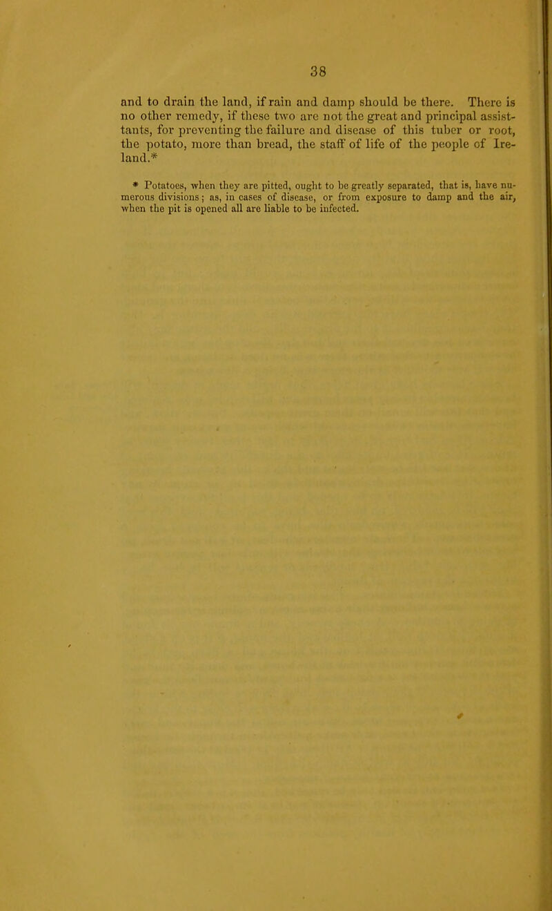 and to drain the land, if rain and damp should be there. There is no other remedy, if tliese two are not the great and principal assist- tants, for preventing the failui-e and disease of this tuber or root, the potato, more than bread, the staff of life of the people of Ire- land.* * Potatoes, wlien tliey are pitted, ought to be greatly separated, that is, have nu- merous divisions; as, in cases of disease, or from exposure to damp and the air, when the pit is opened all are liable to be infected.