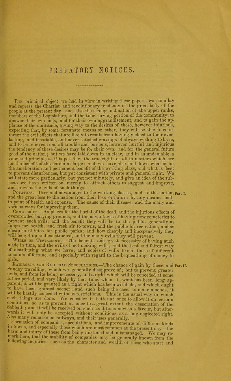 PREFATORY NOTICES. The principal object we had in view in writing these papers, was to allay and repress the Chartist and revolutionary tendency of the great body of the people at the present day, and also the strong inclination of the upper ranks, members of the Legislature, and the time-serving portion of the community, to answer their own ends, and for their own aggrandisement, and to gain the ap- plause of the multitude, giving way to the desires of these, however injurious, expecting that, by some fortunate means or other, they will be able to coun- teract the evil effects that are likely to result from having yielded to their ever- lasting, and insatiable, and never satisfied cravings of always wishing to have, and to be relieved from aU trouble and burdens, however hurtful and injurious the tendency of these desires may be for their own, and for the general future good of the nation ; but we have laid down in as clear, and in as undeniable a view and principle as it is possible, the true rights of all in matters which are for the benefit of the nation at large ; and we Iiave also laid down what is for the amelioration and permanent benefit of the working class, and what is best to prevent disturbances, but yet consistent with private and general right. We will state more particularly, but yet not minutely, and give an idea of the sub- jects we have written on, merely to attract others to suggest and improve, and prevent the evils of such things. Potatoes.—Uses and advantages to the working-classes, and to the nation, part I. and the great loss to the nation from their loss or failure by any means, both in point of health and expense. The cause of their disease, and the many and various ways for improving them. Cemeteries.—As places for the burial of the dead, and the injurious effects of overcrowded burying-grounds, and the advantages of having new cemeteries to prevent such evils, and the benefit they will be to the public generally as lungs for health, and fresh air to towns, and the public for recreation, and as cheap substitutes for pubUc parks ; and how cheaply and inexpensively they wiU be got up and constructed, and the many evils they will prevent. Wills or Testaments.—The benefits and great necessity of having such made in time, and the evils of not making wills, and the best and fairest way of distributing what we have; and copies of wills to suit those of different amounts of fortune, and especially with regard to the bequeathing of money to girls. Eailroads and Eailroad Speculations.—The chance of gain by these, and Part ii. Sunday travelling, which we generally disapprove of; but to prevent greater evils, and from its being necessary, and a right which will be conceded at some future period, and very likely by that time, when its want has been long ap- parent, it will be granted as a right which has been withheld, and which ought to have been granted sooner; and such being the case, to make amends, it will be hastily conceded without restrictions. This is the usual way in which such things arc done. We consider it better at once to allow it on certain conditions, so as to prevent at once to a great extent the desecration of tlio feabbath ; and it will be received on such conditions now as a favour, but after- wards it will only be accepted without conditions, as a long-neglected right. Also many remarks on railways, and their uses generally. Formation of companies, speculations, and improvements of different kinds 111 towns, and especially those which are most common at the present day—tho liarm and injury of these from being mistimed and mismanaged. We may re- mark hero, tiiat the stability of companies may bo generally known from tho loUowmg inquiries, such as tho character and wealth of those who start and