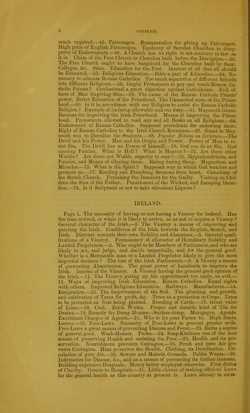 G CroXTES'lU. much required.—45. Patronages. Remuneration for giving up Patronages.. High price of English Patronages. Tendency of Seceded Churches to disap- prove of Endowments.—48. A Church has no right to act contrary to law as it is. Claim of the Free Church to Churches huilt before the Disruption. 50. The Free Church ought to have bargained for the Churches built by them. Colleges, &c. Sites. Education for the Poor. Interest of all that all should be Educated.—53. Religious Education.—Bible a part of Education.—54. Ne- cessary to educate Roman Catholics. Too much separation of different Schools into different Religions.—55. Ought Protestants to pay and teach Roman Ca- tholic Priests ? Confessional a great objection against Catholicism. Evil ef- fects of Man forgiving Sins.—59. The cause of the Roman Catliojic Priests' power. Better Education of the Priesthood. The Unmarried state of the Priest- hood.—60. Is it in accordance with our Religion to assist the Roman Cathohc Religion ? Example of its being allowable and our duty.—61. Maynonth Grant. Reasons for improving the Irish Priesthood. Means of improving the Priest- hood. Protestants allowed to read any and all Books on all Religions.—64. Endowment of Roman Catholics. Supposed precedents for endowing them. Right of Roman Catholics to the Irish Church Revenues.—67. Grant to May- nooth was to liberalize the Students.—68. Popular Notions on Scripture.—The Devil and his Power. Man and his Origin and Power. Power of Man to re- sist Sin. The Devil has no Power of himself.—70. God can do no Sin. God causing Famine. What is Hell ? What is Heaven ?—72. Are there other Worlds ? Are there not Worlds superior to ours ?—73. Hypochondriasis, and Fancies, and Means of allaying these. Rising during Sleep. Magnetism and Miracles.—75. What is the Spirit ? Supposed way in which God watches and protects us.—77. Reading and Preaching Sermons from heart. Catechism of the Scotch Church. Punishing the Innocent for the Guilty. Visiting on Chil- dren the Sins of the Father. Punishment of the Wicked, and Escaping Detec- tion.—78. Is it Scriptural or not to take stimuLant Liquors ? IRELAND. Page 1. The necessity of havmg or not having a Viceroy for Ireland. Has the time arrived, or when is it likely to arrive, so as not to require a Viceroy ? General character of the Irish.—3. The Viceroy a means of improving and quieting the Irish. Confidence of the Irish towards the English, Scotch, and Irish. Distrust towards their own Nobility and Absentees.—5. Greneral quali- fications of a Viceroy. Permanency of character of Hereditary Nobility and Landed Proprietors.—6. WTio ought to be Members of Parliament, and who are likely to act, and judge, and decide impartially, and for tlie general good. Whether is a Mercantile man or a Landed Proprietor likely to give the mo.st impartial decision ? The loss of the Irish Parliament.—8. A Viceroy a means of preventing Absenteeism. The great power of Landlords to improve the Irish. Income of the Viceroy. A Viceroy having the general good opinion of the Irish.—11. The Viceroy giving up his appointment too early, an evil.— 12. Ways of improving Irish Education. Roman Catholics. Equal rights with others. Improved Religious Education. Railways. Manufactures.—14. Emigration.—15. The Improvement of the Soil. The planting, and growth, and cultivation of Trees for profit, &c. Ti-ees as a protection to Crops. Trees to be protected on ftvBt being planted. Breeding of Cattle.—17. Great value of Lime.—18. Coal. Brick Works. Proper and durable kind of Tile for Drains.—19. Remedy for Damp Houses—Surface-damp. Mortgages. Agents. Exorbitant Charges of Agents.—21. Who to let your Fanns to. High Rents. Leases.—22. Poor-Laws. Necessity of Poor-Laws to prevent greater evils. Poor-Laws a great means of preventing Disease and Fever.—23. Baths a source of general good. Wash-Houses. Parks.—24. Soup-Kitchens one of the best means of preserving Health and assisting the Poor.—25. Health and its pre- servation. Nourishment prevents Contagion.—26. Fresh and pure Air pre- vents Contagion. Heat preserves the Health. Clothing, its Distribution. Cir- culation of pure Air.—28. Sewers and Malaria Grounds. Public AVants.—30. Infirmaries for Di.sease, &c., and as a means of preventing its farther increase. Building expensive Hospitals ; Money better employed otherwise. First duties ofCliarity. Grants to Hospitals.—31. Little chance of making oflicii-nt Laws for the geueral health as this country at present is. Laws alrciuty in exist-