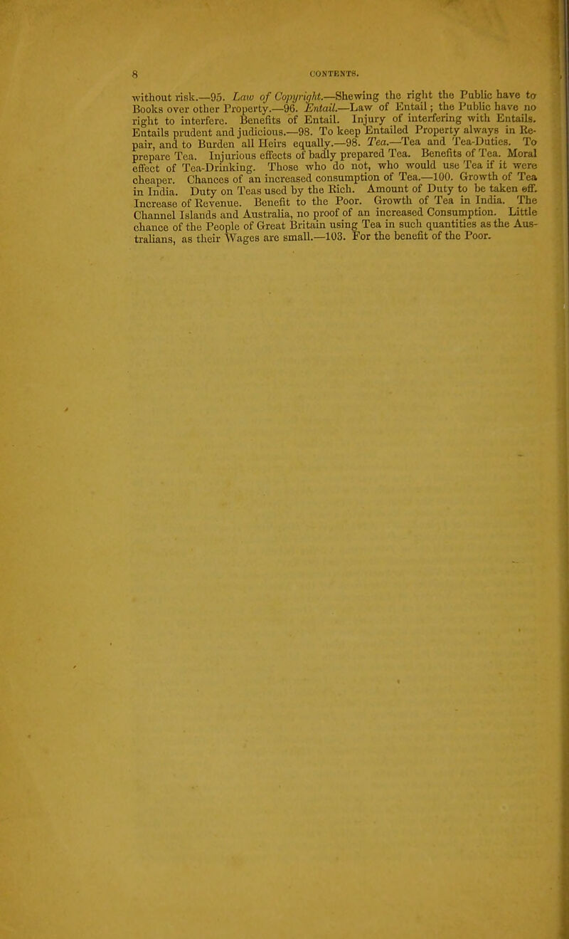 without risk.—95. Laiv of Copyright—Bheyf'mg the riglit the Public have to Books over other Property.—96. Entail.—ha.vr of Entail; the Public have no right to interfere. Benefits of Entail. Injury of interfering with Entails. Entails prudent and judicious.—98. To keep EntaUed Property always in Ke- pair, and to Burden all Heirs equaUy.—98. Tea.—Tea and Tea-Duties. To prepare Tea. Injurious effects of badly prepared Tea. Benefits of Tea. Moral effect of Tea-Drinking. Those who do not, who would use Tea if it were cheaper. Chances of an increased consumption of Tea.—100. Growth of Tea in India. Duty on Teas used by the Eich. Amount of Duty to be taken eff. Increase of Eevenue. Benefit to the Poor. Growth of Tea in India. The Channel Islands and Australia, no ^roof of an increased Consumption. Little chance of the People of Great Britain using Tea in such quantities as the Aus- tralians, as their Wages are small.—103. For the benefit of the Poor.