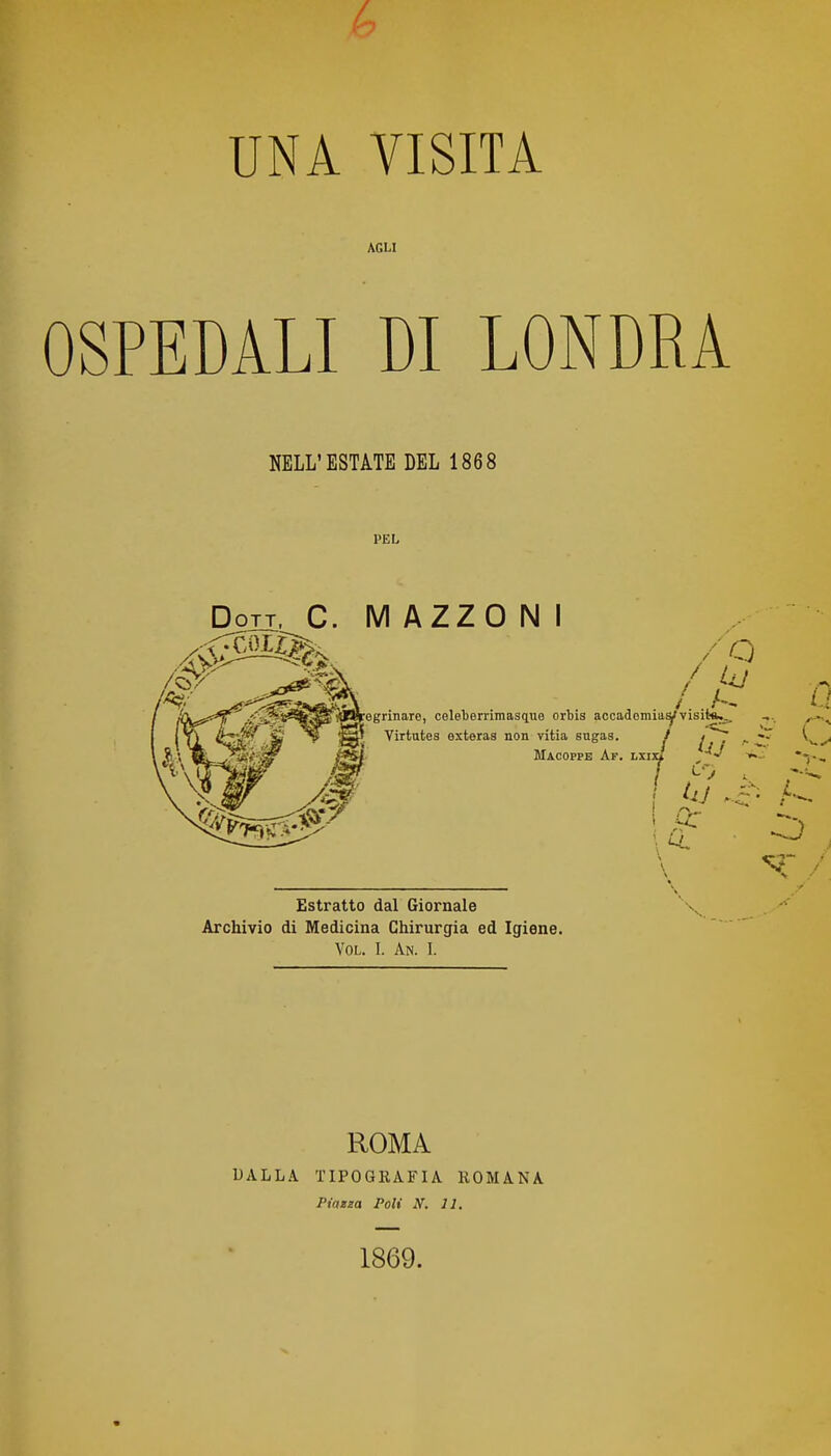 UNA VISITA AGLI OSPEDALI DI LONDRA NELL'ESTATE DEL 1868 PEL Dott. C. M AZZO N I /o fi^^egrinaro, celeterrimasque ortis accademia^visitàj^ f Virtutes exteras non vitia sugas. ^ ^ ^ Macoffe Af. lxi: 7 r Estratto dal Giornale Archivio di Medicina Chirurgia ed Igiene. VOL. I. An. I. ROMA DALLA TIPOGRAFIA ROMANA Piazza Poli N. 11. 1869.